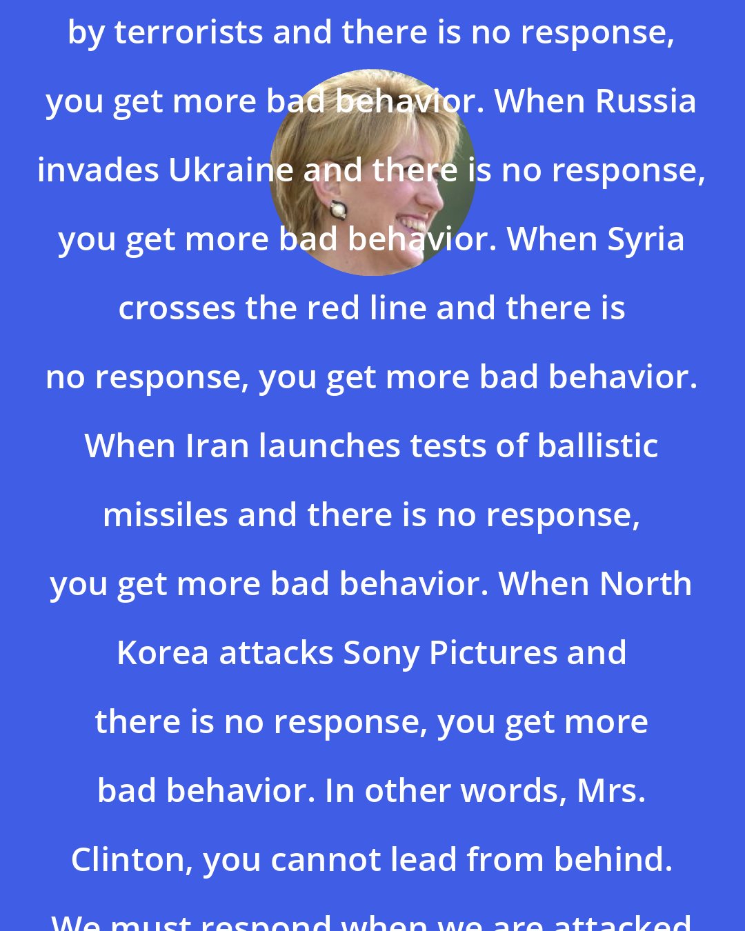 Carly Fiorina: When our embassy is attacked in Benghazi by terrorists and there is no response, you get more bad behavior. When Russia invades Ukraine and there is no response, you get more bad behavior. When Syria crosses the red line and there is no response, you get more bad behavior. When Iran launches tests of ballistic missiles and there is no response, you get more bad behavior. When North Korea attacks Sony Pictures and there is no response, you get more bad behavior. In other words, Mrs. Clinton, you cannot lead from behind. We must respond when we are attacked or provoked.