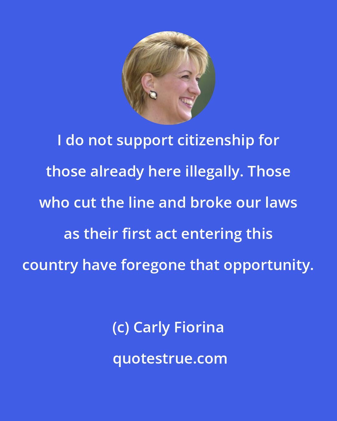 Carly Fiorina: I do not support citizenship for those already here illegally. Those who cut the line and broke our laws as their first act entering this country have foregone that opportunity.