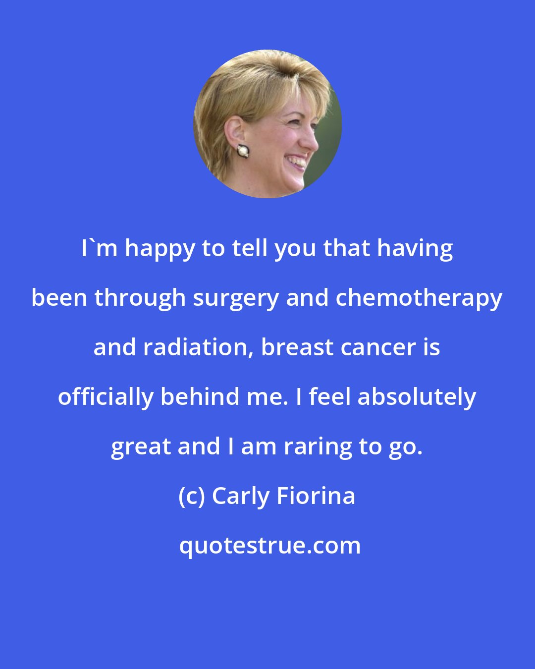 Carly Fiorina: I'm happy to tell you that having been through surgery and chemotherapy and radiation, breast cancer is officially behind me. I feel absolutely great and I am raring to go.