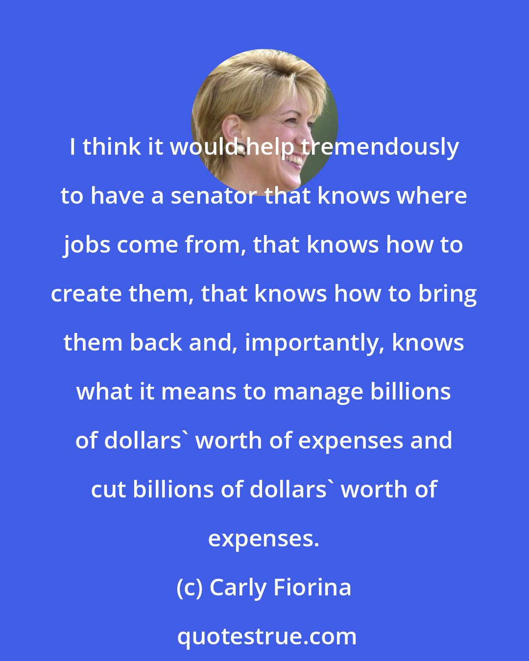 Carly Fiorina: I think it would help tremendously to have a senator that knows where jobs come from, that knows how to create them, that knows how to bring them back and, importantly, knows what it means to manage billions of dollars' worth of expenses and cut billions of dollars' worth of expenses.