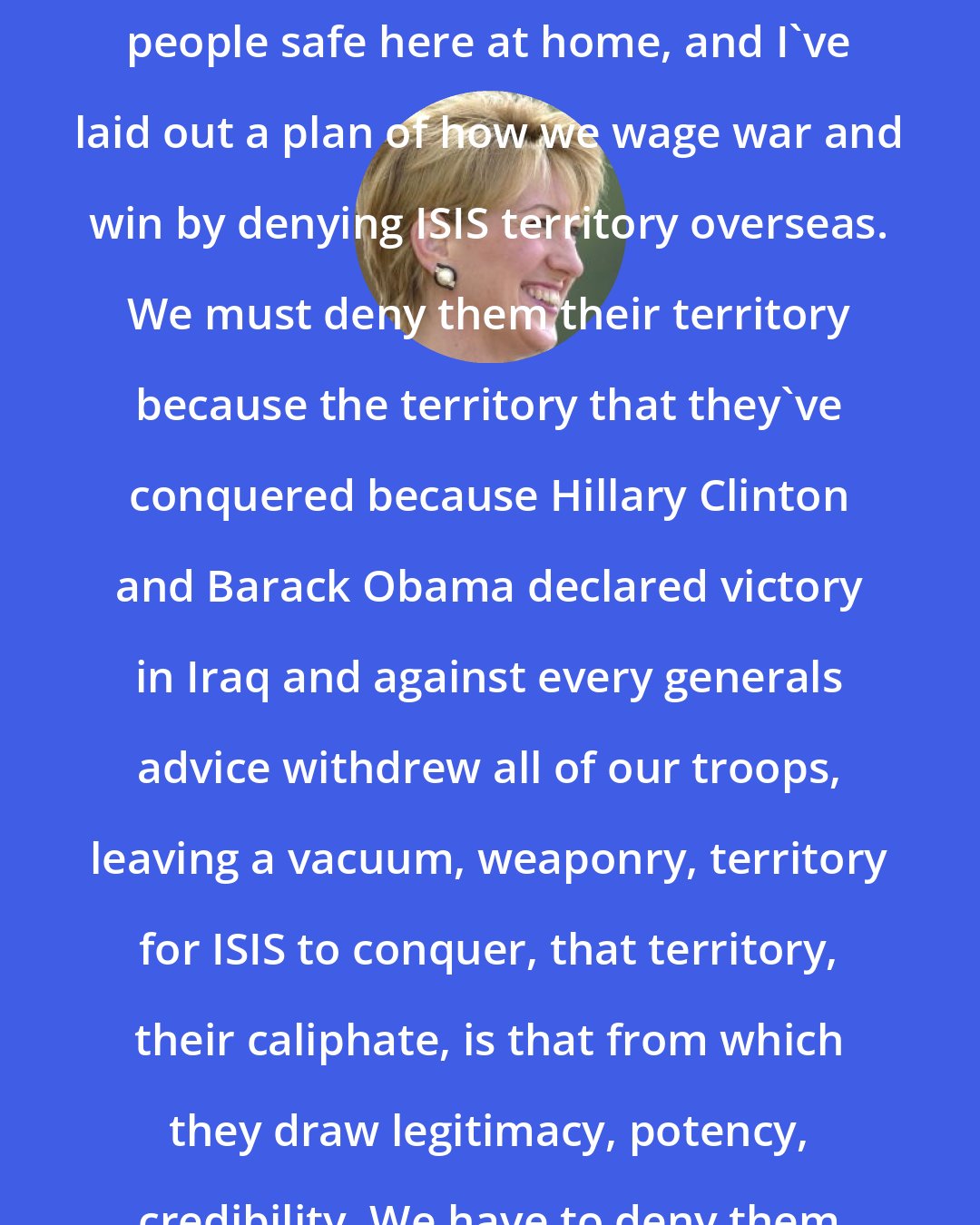 Carly Fiorina: I've laid out a plan for how we keep people safe here at home, and I've laid out a plan of how we wage war and win by denying ISIS territory overseas. We must deny them their territory because the territory that they've conquered because Hillary Clinton and Barack Obama declared victory in Iraq and against every generals advice withdrew all of our troops, leaving a vacuum, weaponry, territory for ISIS to conquer, that territory, their caliphate, is that from which they draw legitimacy, potency, credibility. We have to deny them that territory.