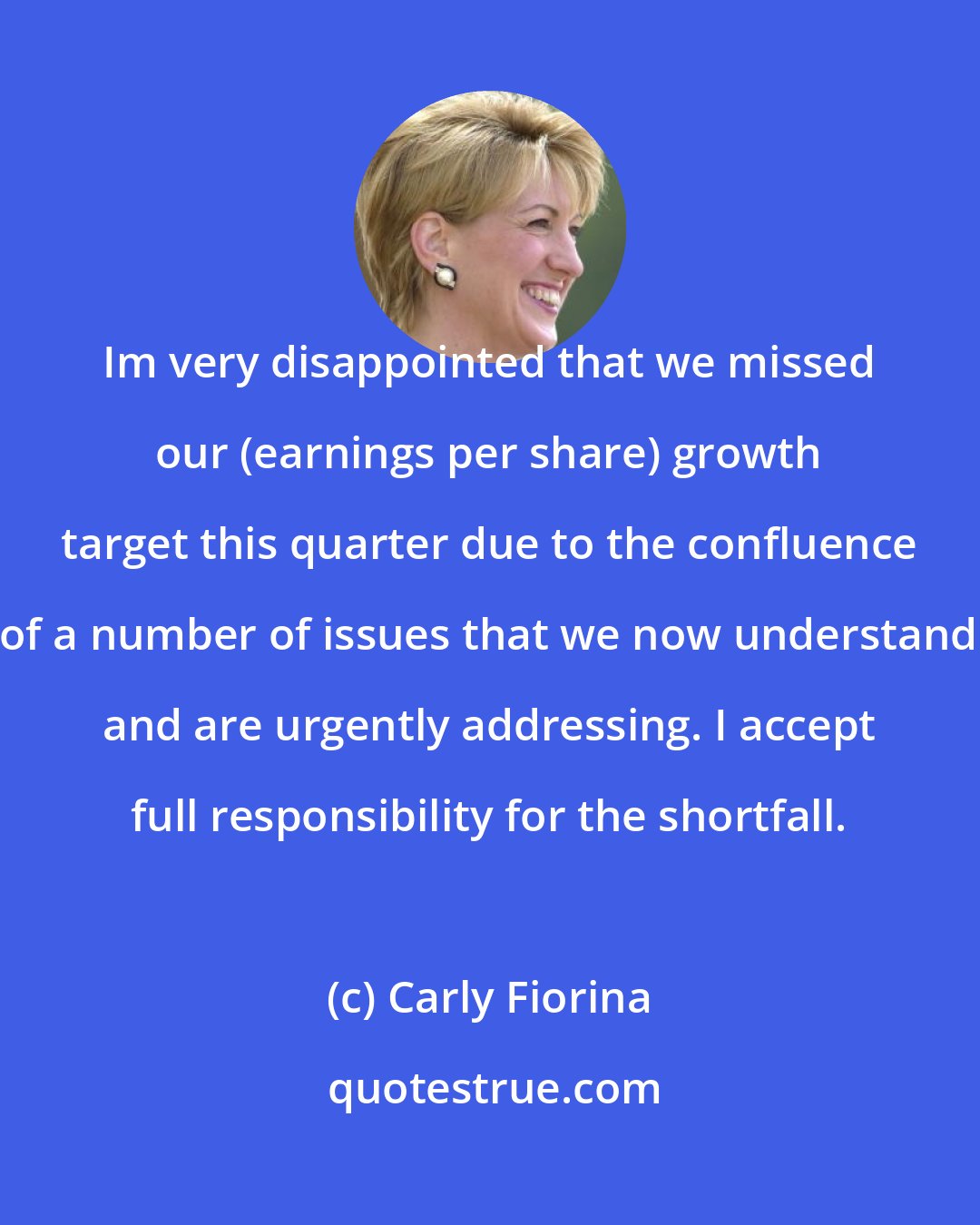 Carly Fiorina: Im very disappointed that we missed our (earnings per share) growth target this quarter due to the confluence of a number of issues that we now understand and are urgently addressing. I accept full responsibility for the shortfall.