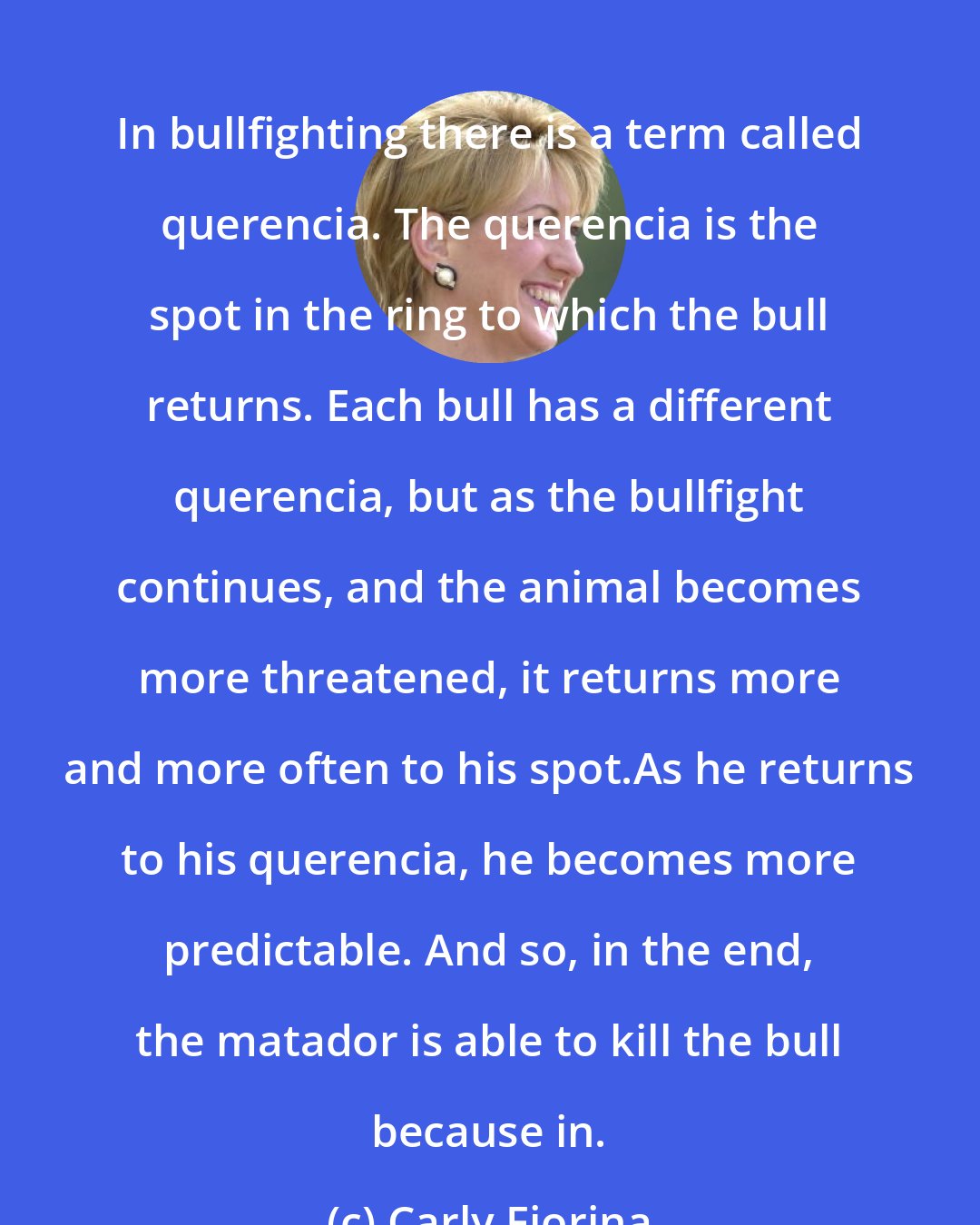 Carly Fiorina: In bullfighting there is a term called querencia. The querencia is the spot in the ring to which the bull returns. Each bull has a different querencia, but as the bullfight continues, and the animal becomes more threatened, it returns more and more often to his spot.As he returns to his querencia, he becomes more predictable. And so, in the end, the matador is able to kill the bull because in.