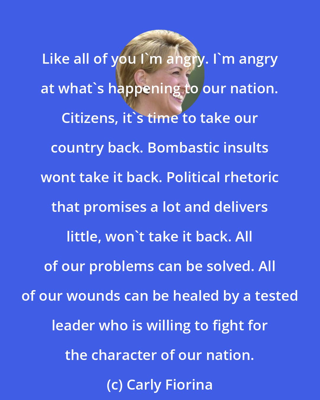 Carly Fiorina: Like all of you I'm angry. I'm angry at what's happening to our nation. Citizens, it's time to take our country back. Bombastic insults wont take it back. Political rhetoric that promises a lot and delivers little, won't take it back. All of our problems can be solved. All of our wounds can be healed by a tested leader who is willing to fight for the character of our nation.