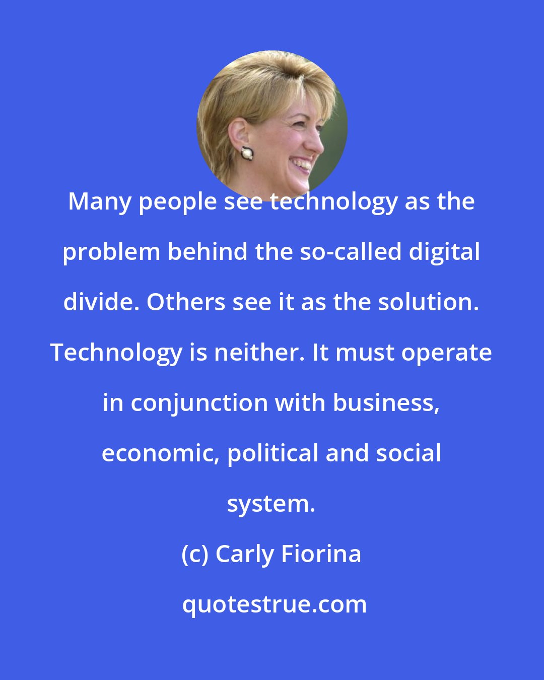 Carly Fiorina: Many people see technology as the problem behind the so-called digital divide. Others see it as the solution. Technology is neither. It must operate in conjunction with business, economic, political and social system.