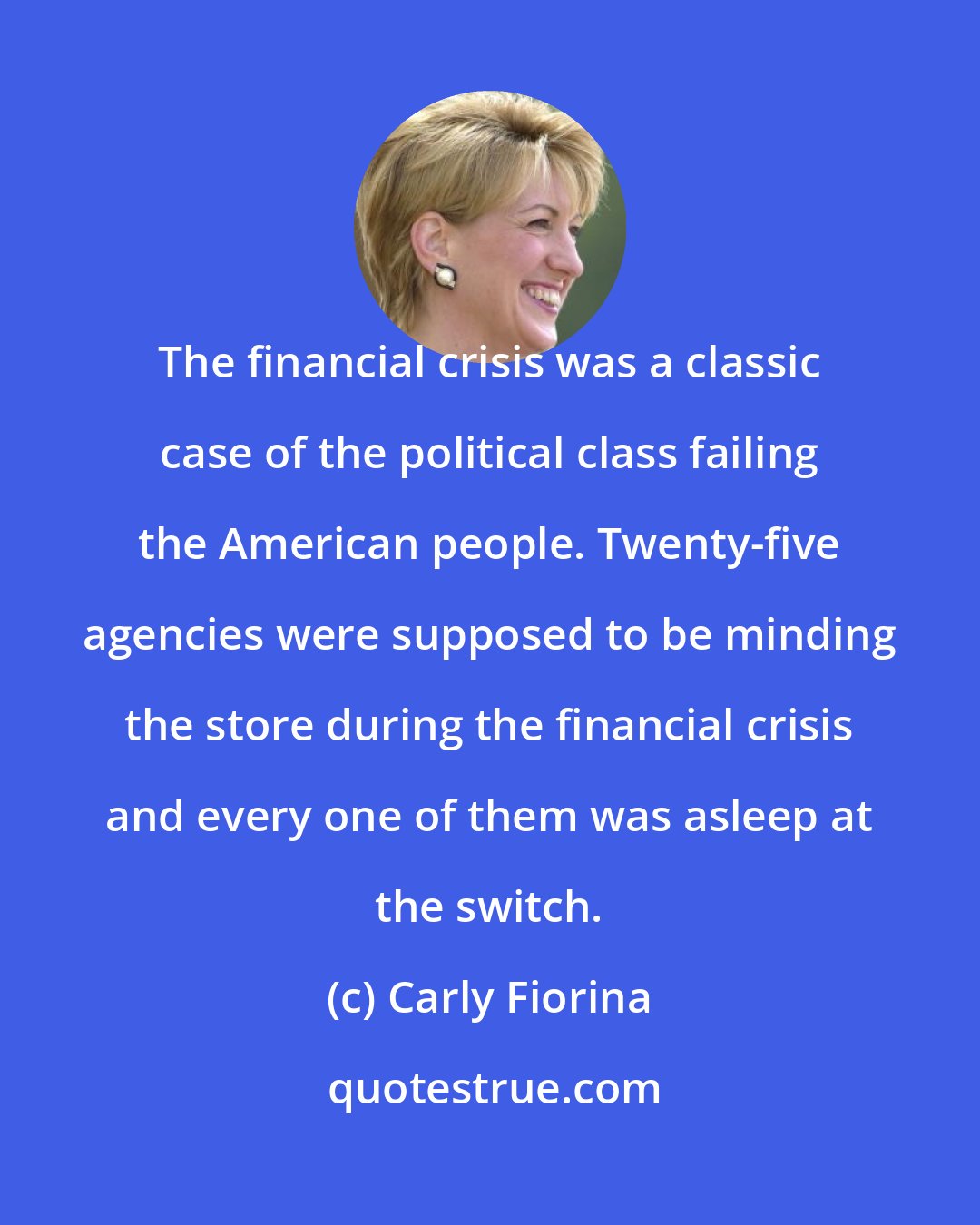 Carly Fiorina: The financial crisis was a classic case of the political class failing the American people. Twenty-five agencies were supposed to be minding the store during the financial crisis and every one of them was asleep at the switch.