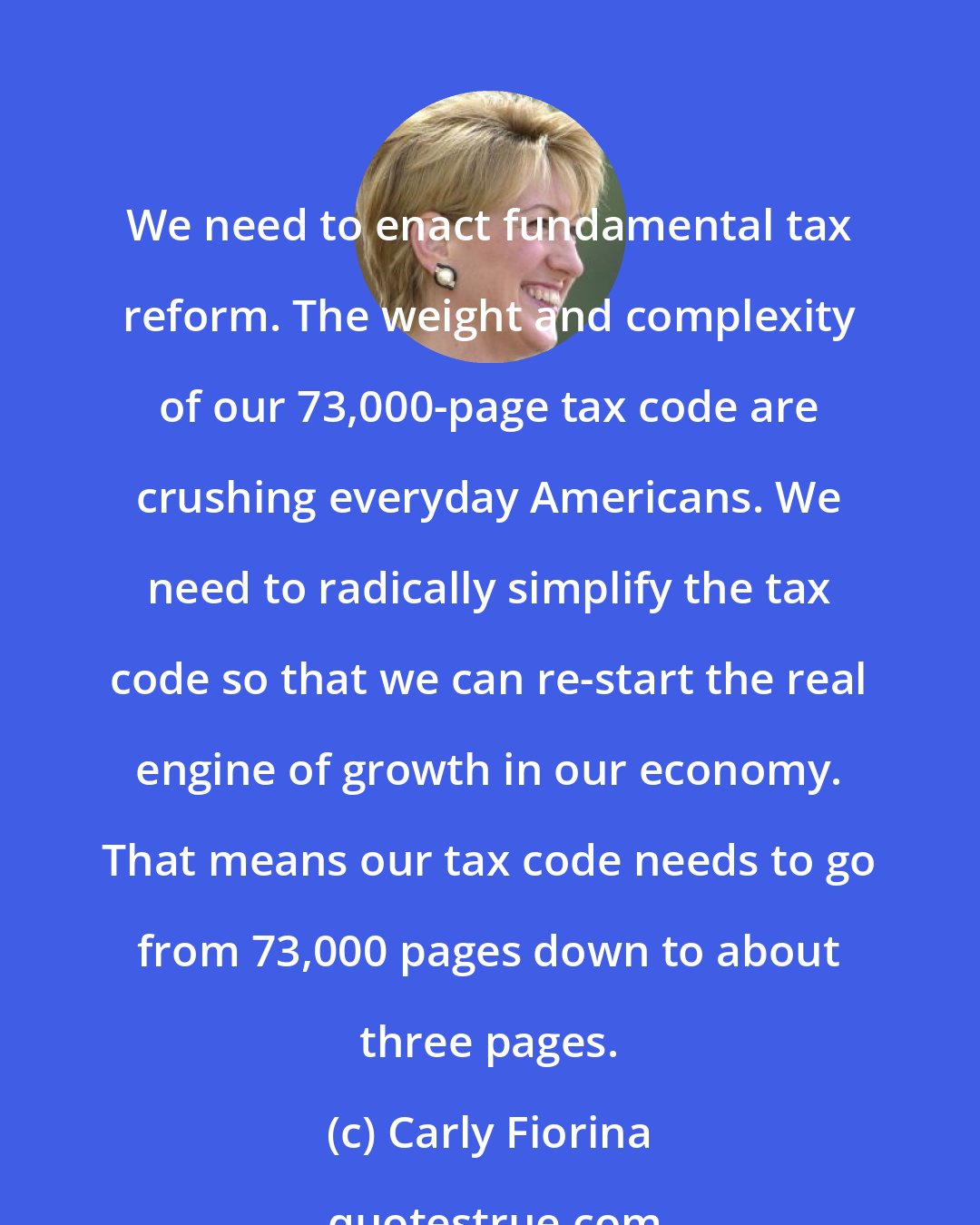 Carly Fiorina: We need to enact fundamental tax reform. The weight and complexity of our 73,000-page tax code are crushing everyday Americans. We need to radically simplify the tax code so that we can re-start the real engine of growth in our economy. That means our tax code needs to go from 73,000 pages down to about three pages.