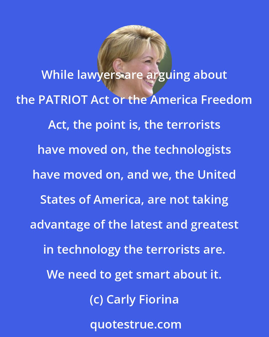 Carly Fiorina: While lawyers are arguing about the PATRIOT Act or the America Freedom Act, the point is, the terrorists have moved on, the technologists have moved on, and we, the United States of America, are not taking advantage of the latest and greatest in technology the terrorists are. We need to get smart about it.