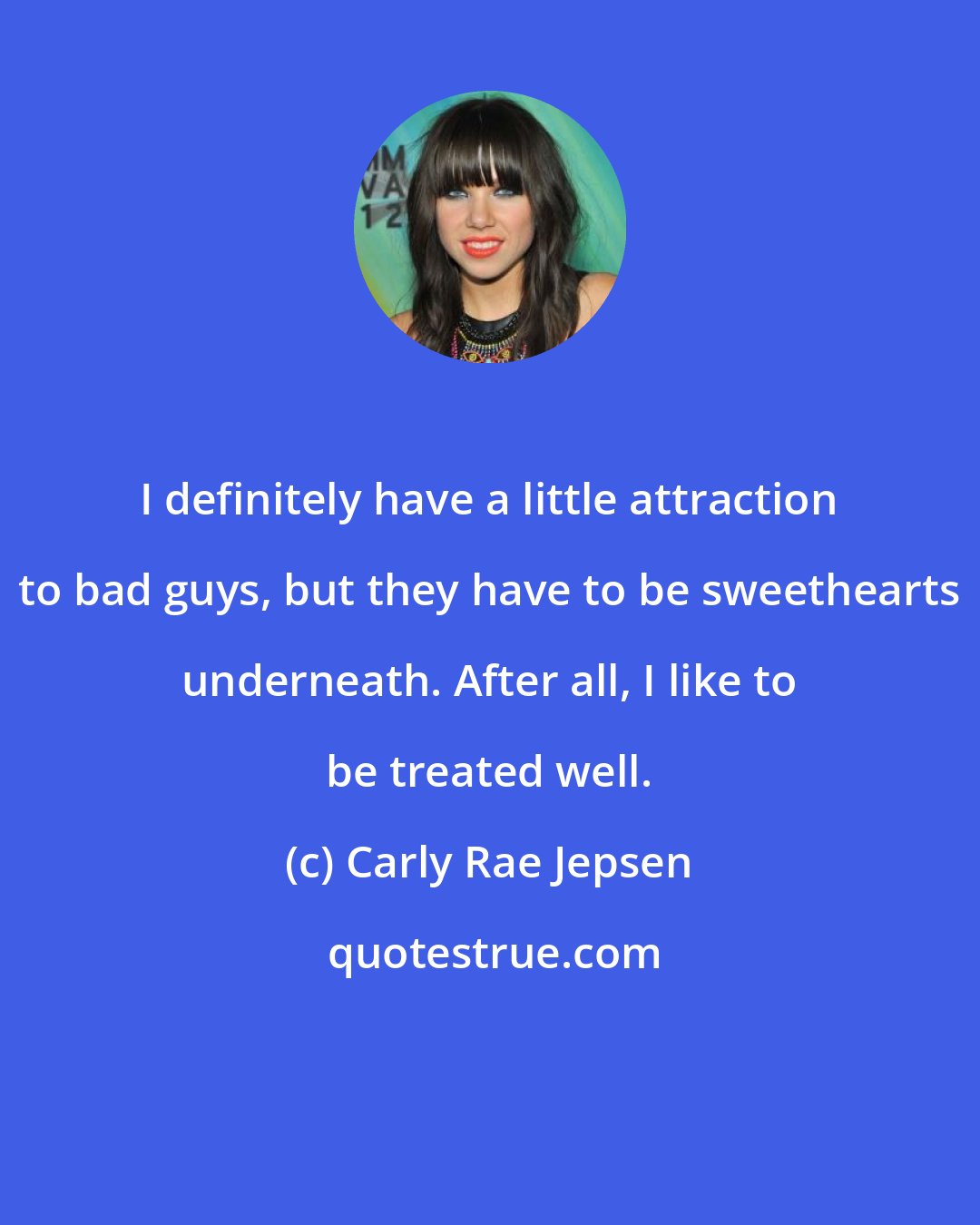 Carly Rae Jepsen: I definitely have a little attraction to bad guys, but they have to be sweethearts underneath. After all, I like to be treated well.