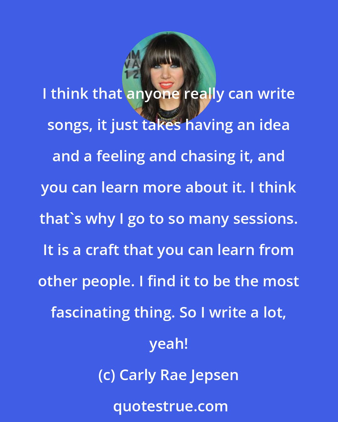 Carly Rae Jepsen: I think that anyone really can write songs, it just takes having an idea and a feeling and chasing it, and you can learn more about it. I think that's why I go to so many sessions. It is a craft that you can learn from other people. I find it to be the most fascinating thing. So I write a lot, yeah!