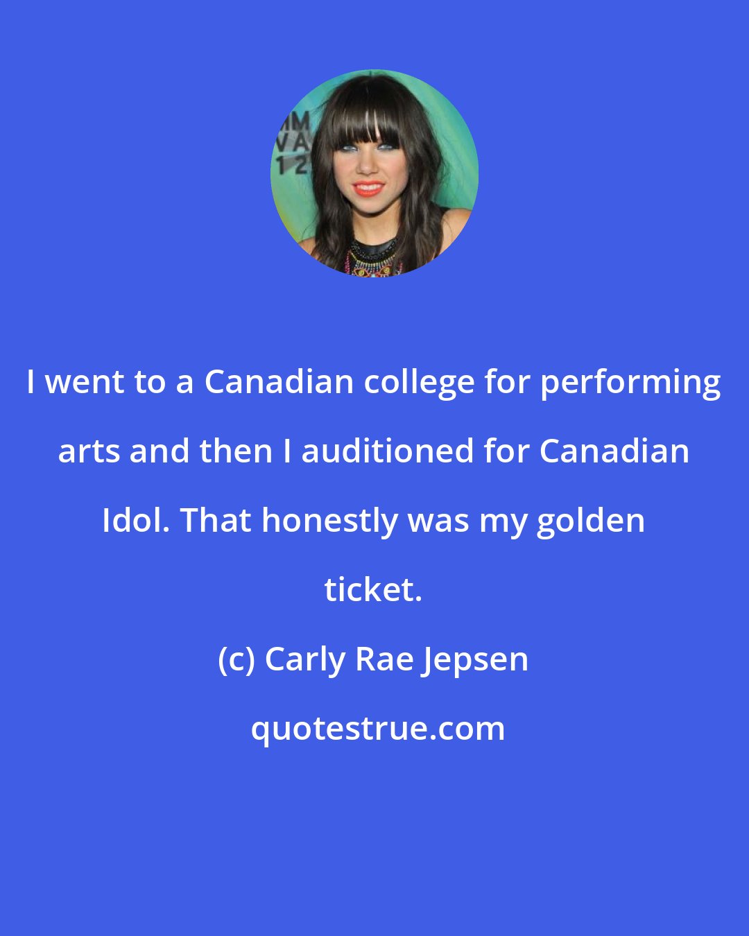 Carly Rae Jepsen: I went to a Canadian college for performing arts and then I auditioned for Canadian Idol. That honestly was my golden ticket.