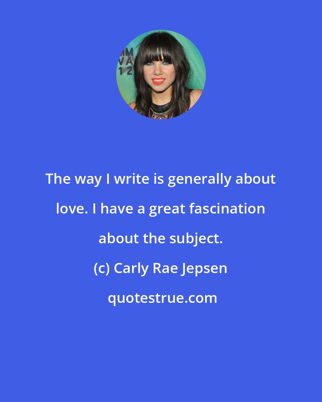 Carly Rae Jepsen: The way I write is generally about love. I have a great fascination about the subject.