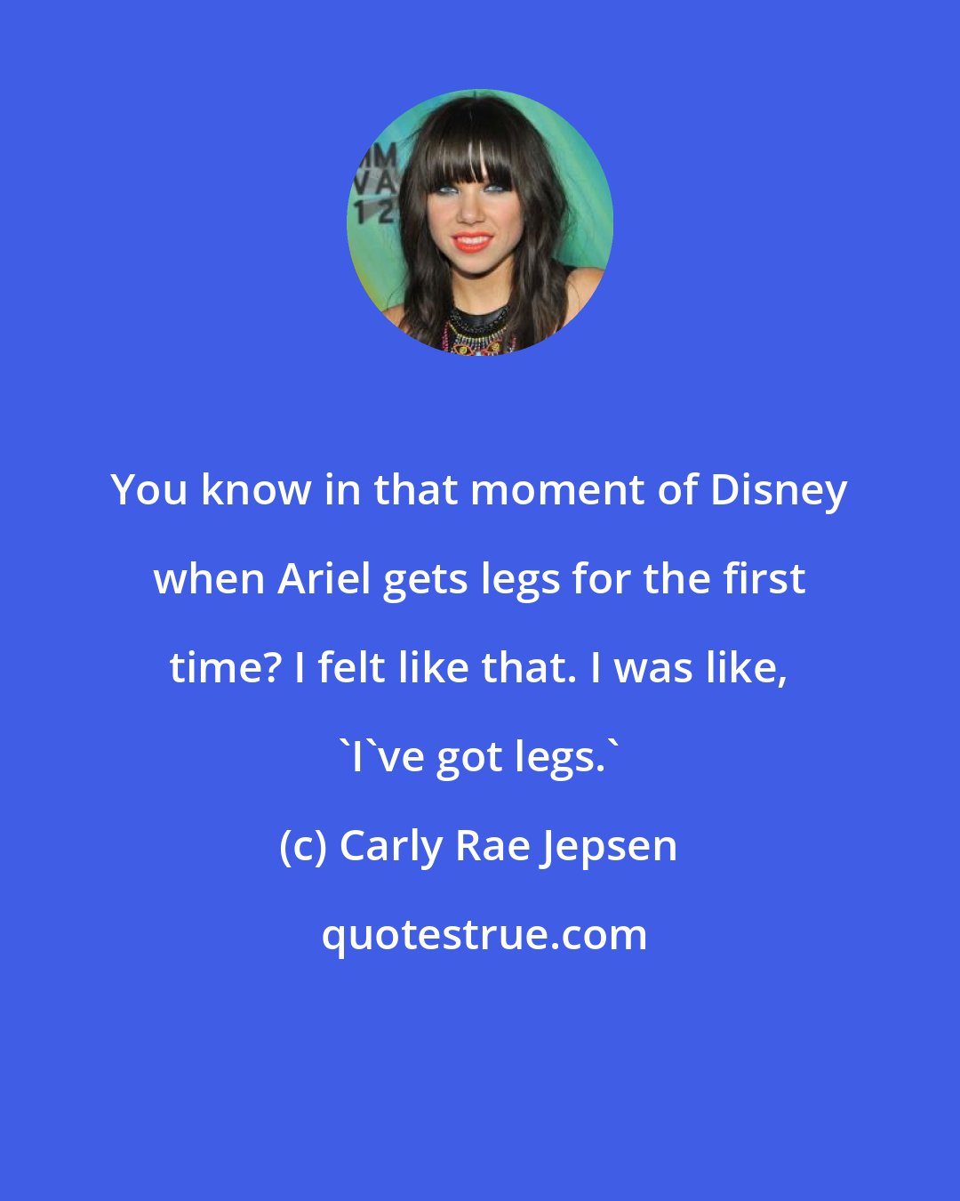 Carly Rae Jepsen: You know in that moment of Disney when Ariel gets legs for the first time? I felt like that. I was like, 'I've got legs.'