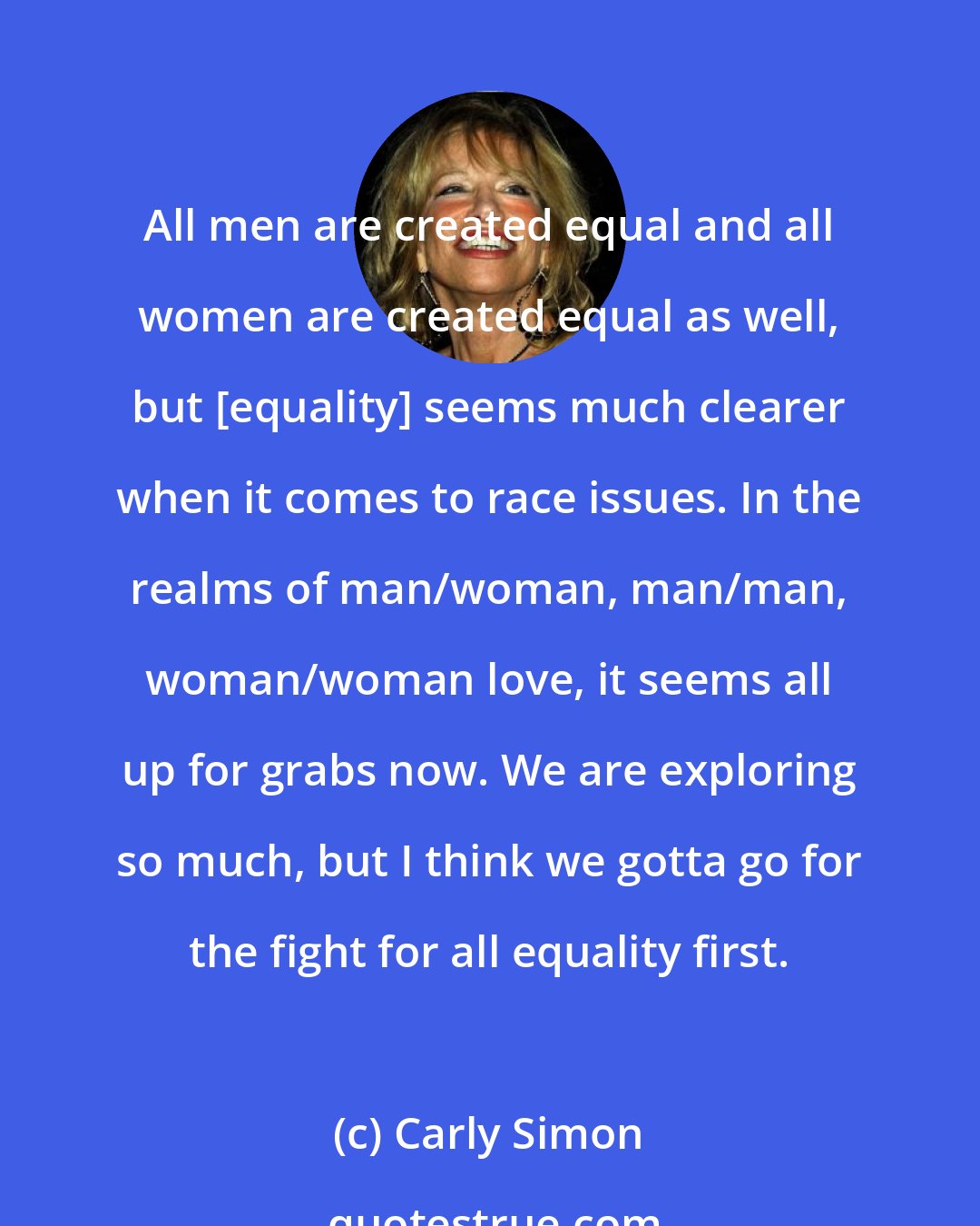 Carly Simon: All men are created equal and all women are created equal as well, but [equality] seems much clearer when it comes to race issues. In the realms of man/woman, man/man, woman/woman love, it seems all up for grabs now. We are exploring so much, but I think we gotta go for the fight for all equality first.