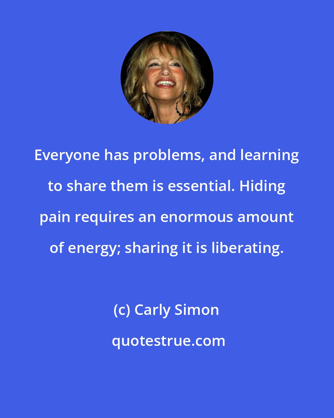 Carly Simon: Everyone has problems, and learning to share them is essential. Hiding pain requires an enormous amount of energy; sharing it is liberating.