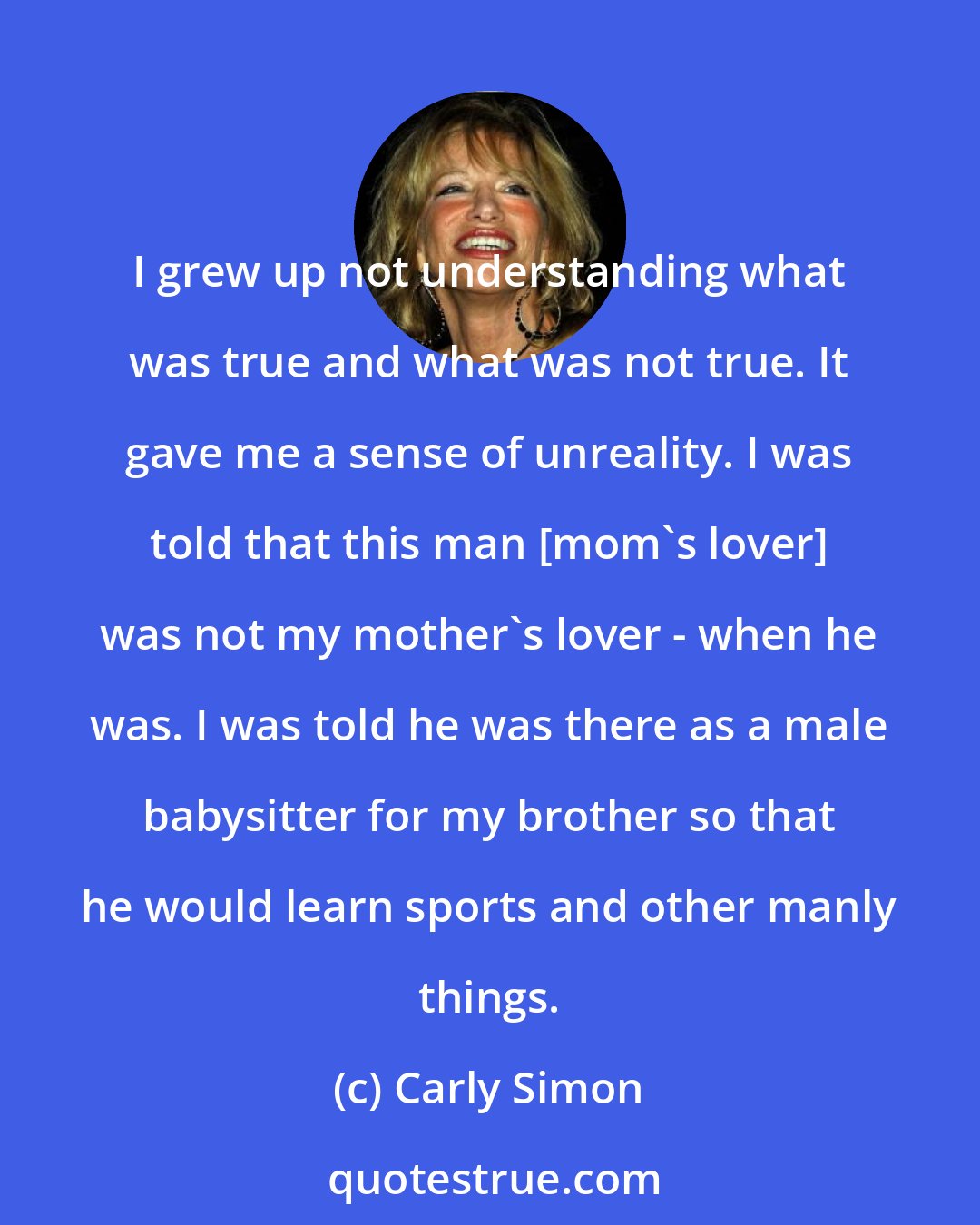 Carly Simon: I grew up not understanding what was true and what was not true. It gave me a sense of unreality. I was told that this man [mom's lover] was not my mother's lover - when he was. I was told he was there as a male babysitter for my brother so that he would learn sports and other manly things.