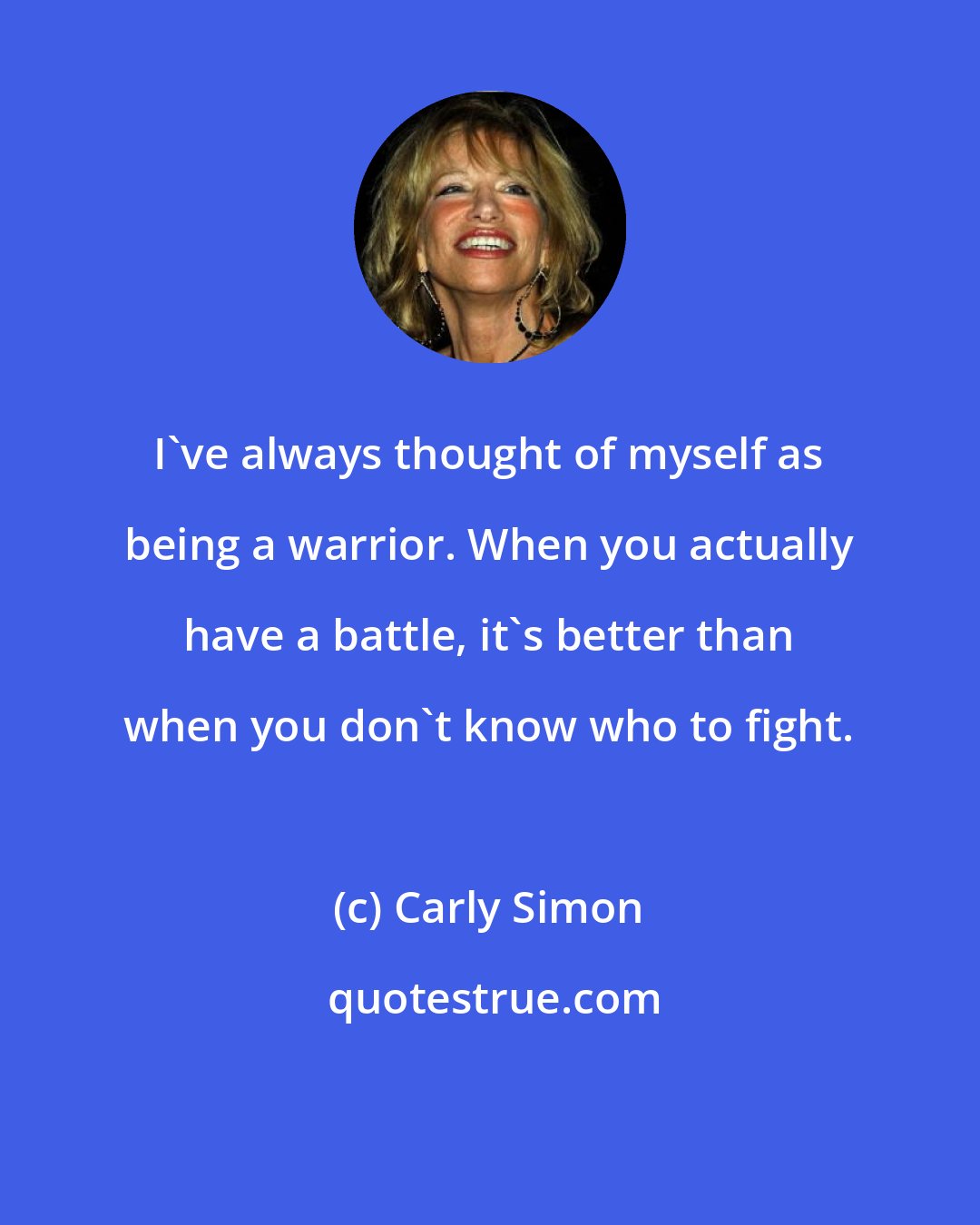 Carly Simon: I've always thought of myself as being a warrior. When you actually have a battle, it's better than when you don't know who to fight.