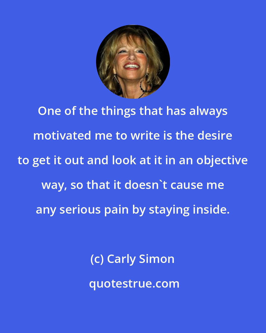 Carly Simon: One of the things that has always motivated me to write is the desire to get it out and look at it in an objective way, so that it doesn't cause me any serious pain by staying inside.