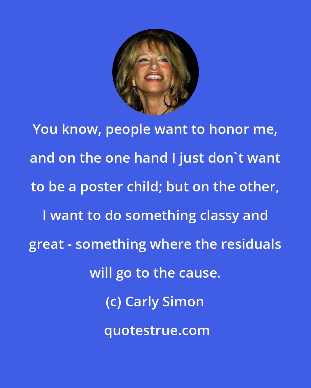 Carly Simon: You know, people want to honor me, and on the one hand I just don't want to be a poster child; but on the other, I want to do something classy and great - something where the residuals will go to the cause.