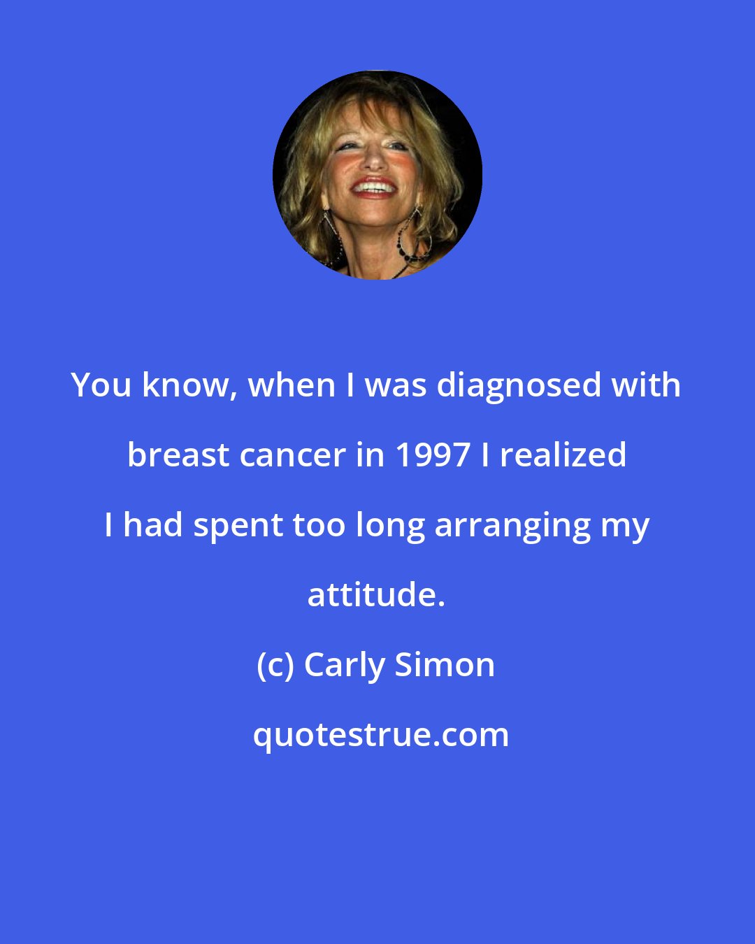 Carly Simon: You know, when I was diagnosed with breast cancer in 1997 I realized I had spent too long arranging my attitude.