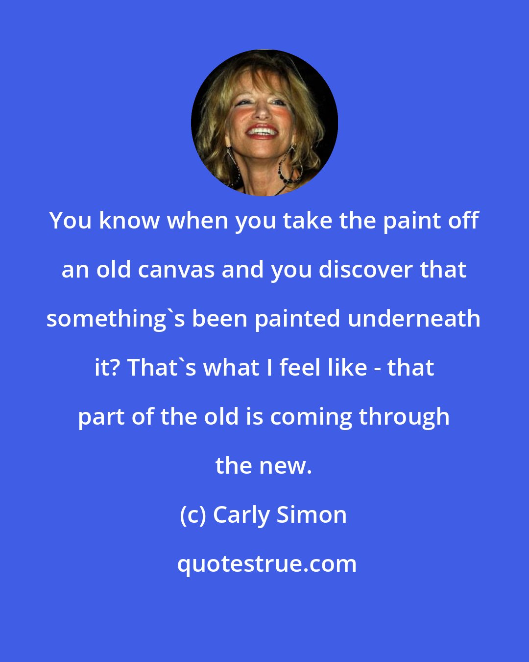 Carly Simon: You know when you take the paint off an old canvas and you discover that something's been painted underneath it? That's what I feel like - that part of the old is coming through the new.