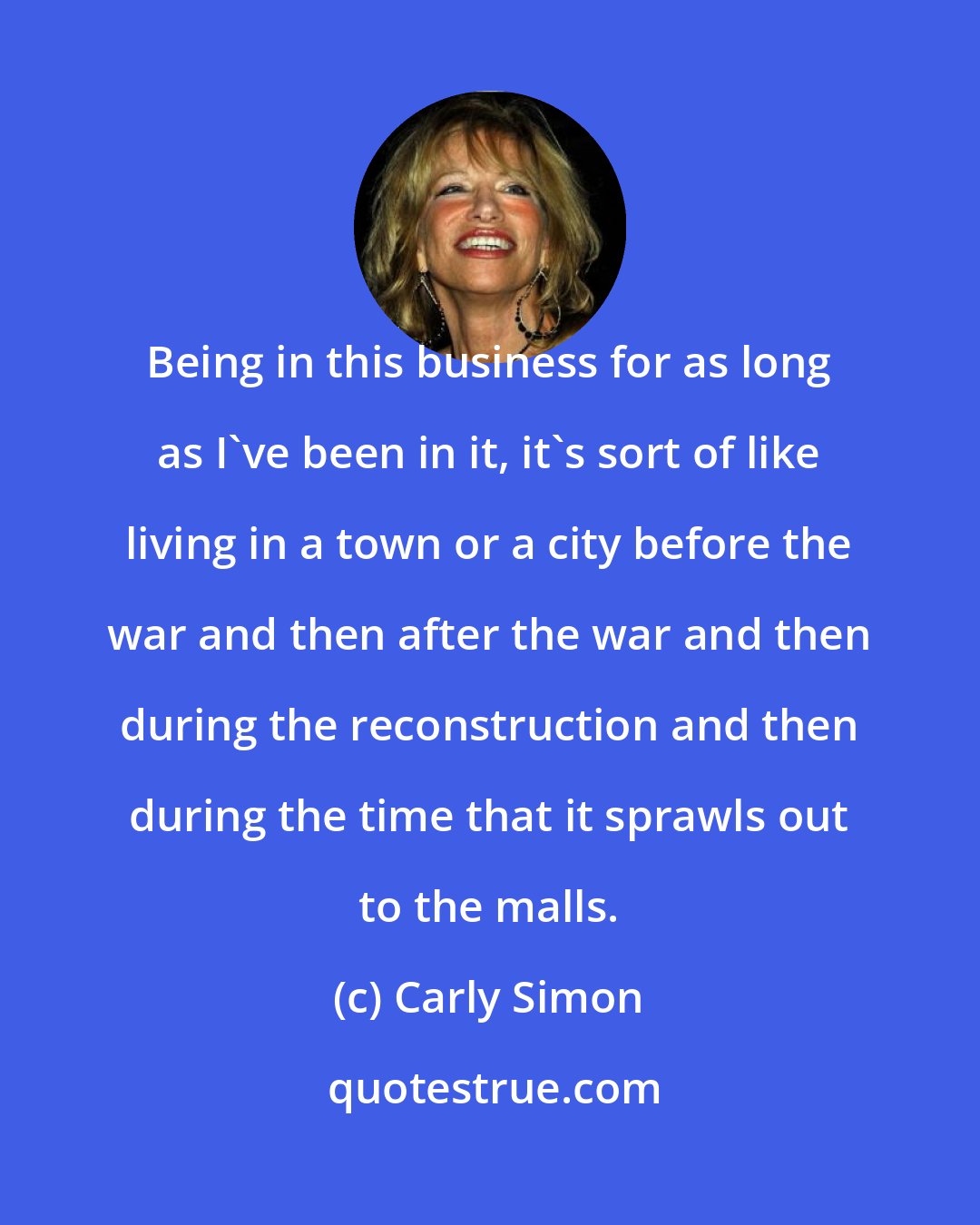 Carly Simon: Being in this business for as long as I've been in it, it's sort of like living in a town or a city before the war and then after the war and then during the reconstruction and then during the time that it sprawls out to the malls.