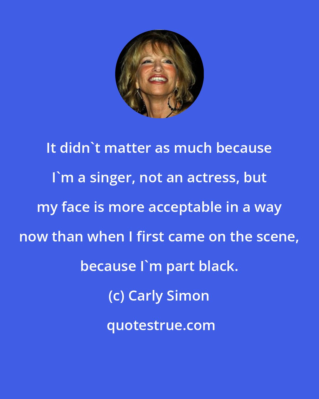 Carly Simon: It didn't matter as much because I'm a singer, not an actress, but my face is more acceptable in a way now than when I first came on the scene, because I'm part black.