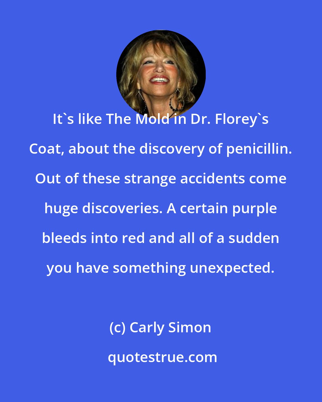 Carly Simon: It's like The Mold in Dr. Florey's Coat, about the discovery of penicillin. Out of these strange accidents come huge discoveries. A certain purple bleeds into red and all of a sudden you have something unexpected.