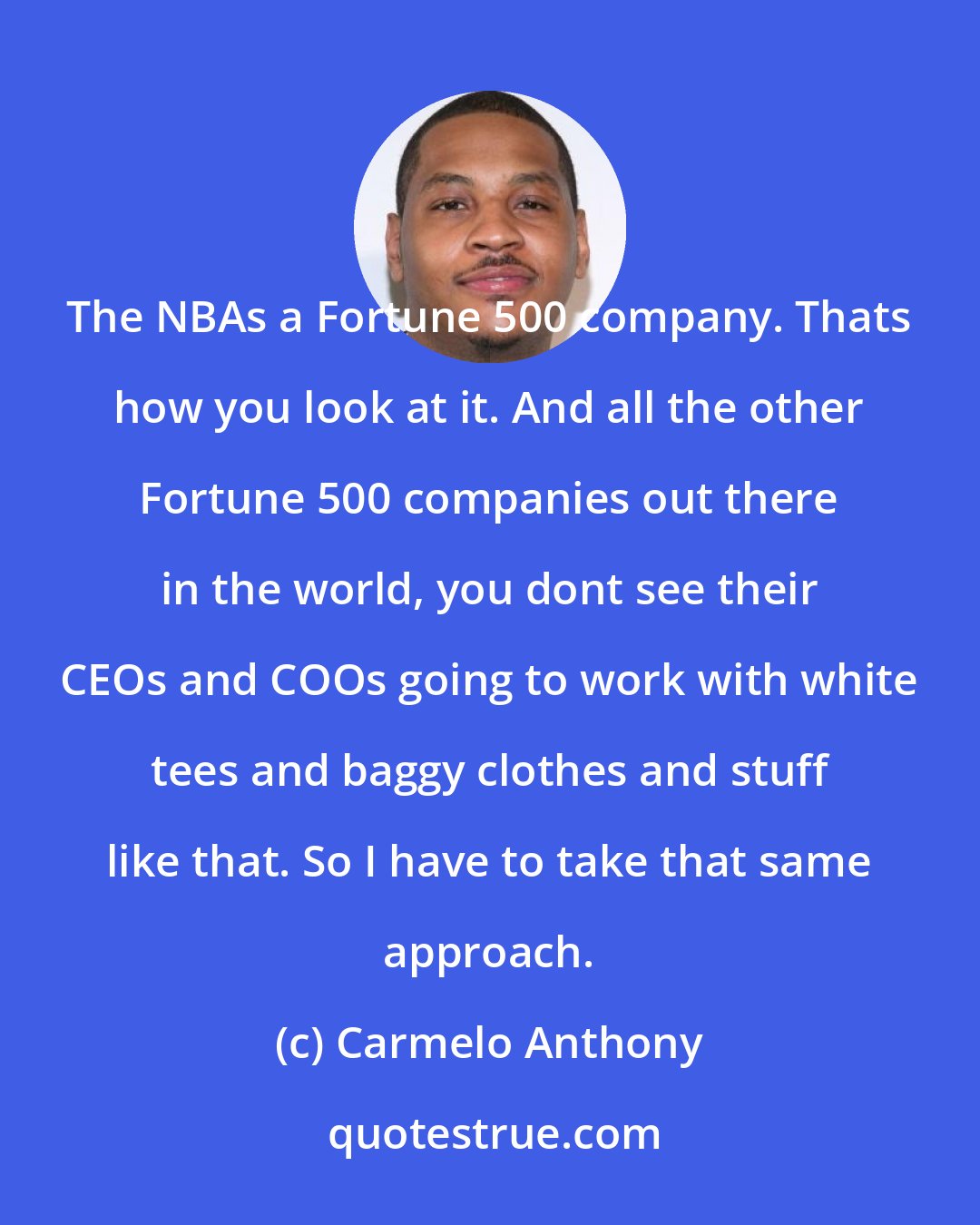Carmelo Anthony: The NBAs a Fortune 500 company. Thats how you look at it. And all the other Fortune 500 companies out there in the world, you dont see their CEOs and COOs going to work with white tees and baggy clothes and stuff like that. So I have to take that same approach.
