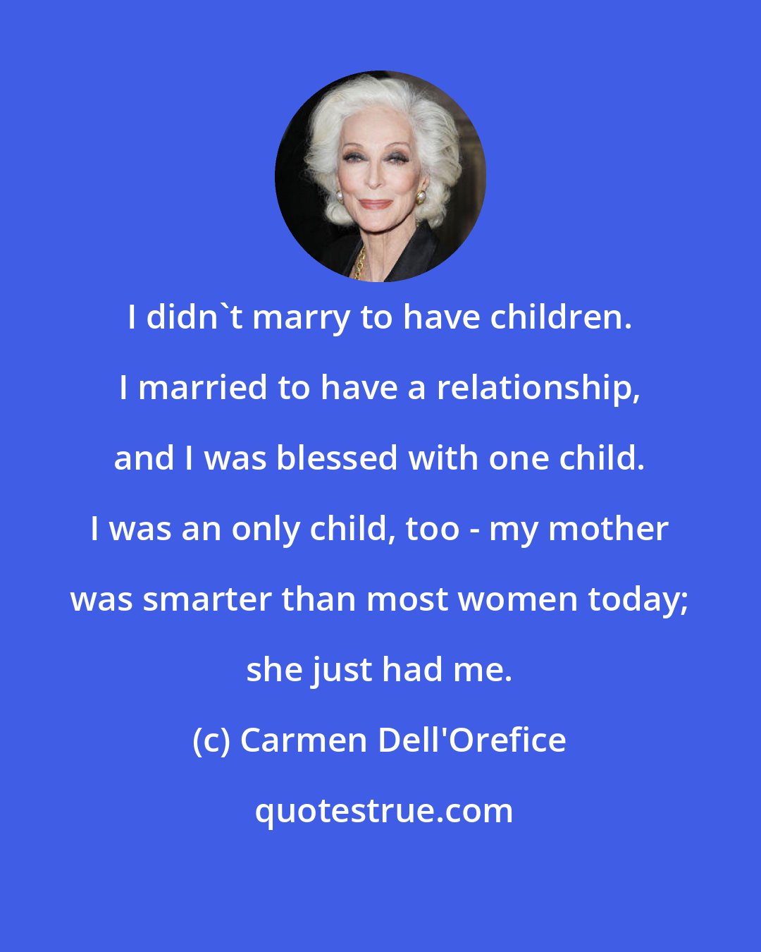 Carmen Dell'Orefice: I didn't marry to have children. I married to have a relationship, and I was blessed with one child. I was an only child, too - my mother was smarter than most women today; she just had me.