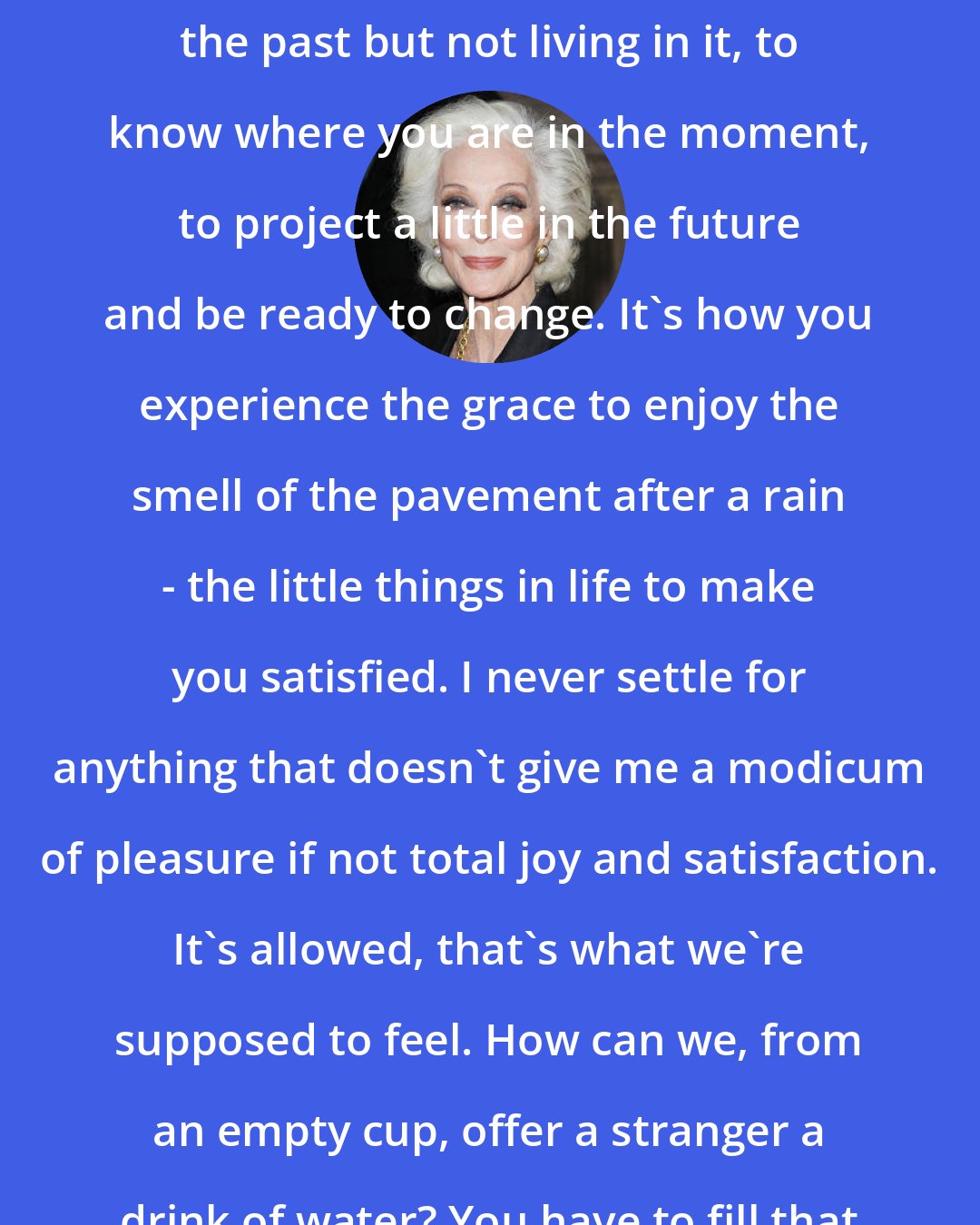 Carmen Dell'Orefice: My philosophy is the balance of remembering the past but not living in it, to know where you are in the moment, to project a little in the future and be ready to change. It's how you experience the grace to enjoy the smell of the pavement after a rain - the little things in life to make you satisfied. I never settle for anything that doesn't give me a modicum of pleasure if not total joy and satisfaction. It's allowed, that's what we're supposed to feel. How can we, from an empty cup, offer a stranger a drink of water? You have to fill that cup to the brim!