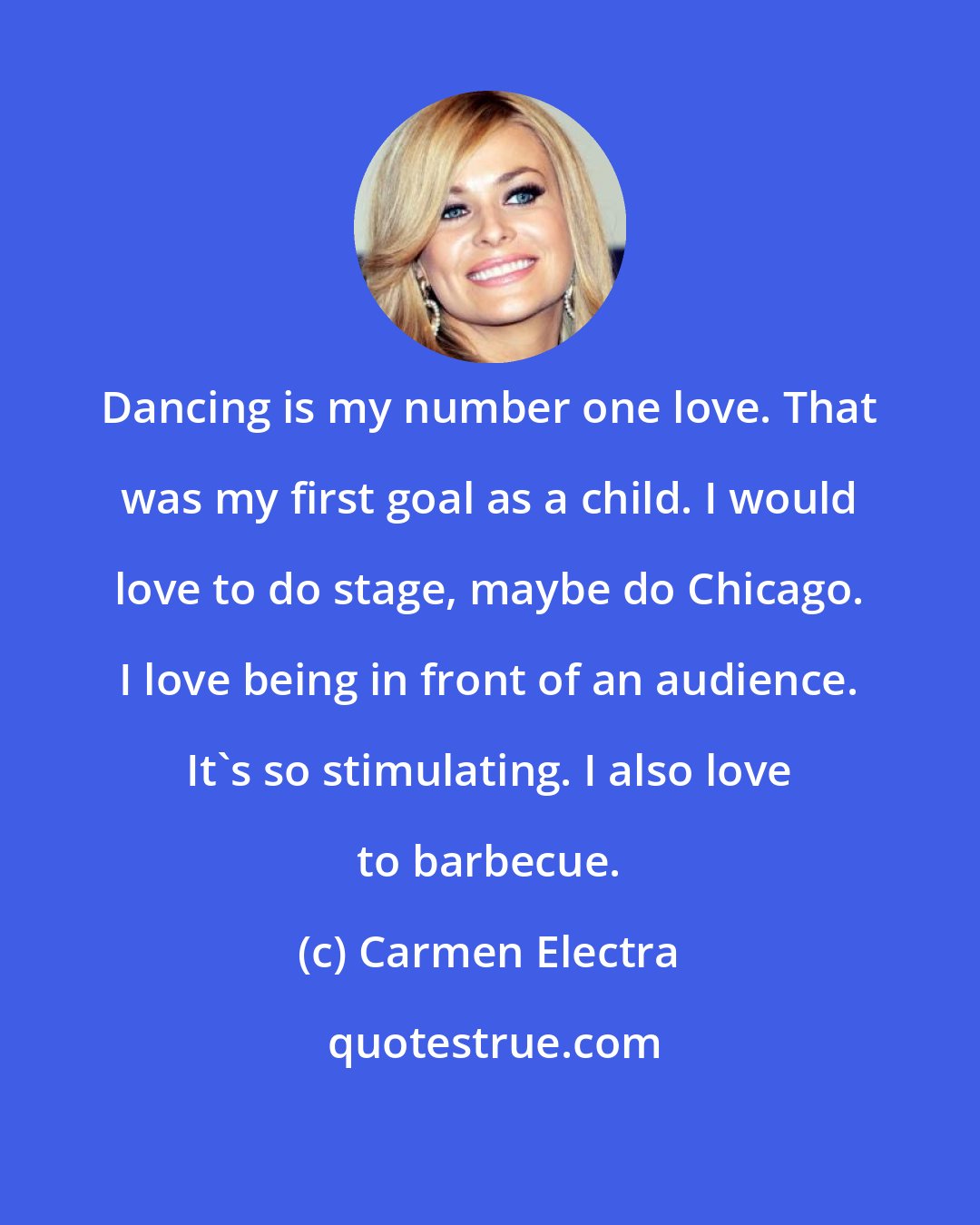 Carmen Electra: Dancing is my number one love. That was my first goal as a child. I would love to do stage, maybe do Chicago. I love being in front of an audience. It's so stimulating. I also love to barbecue.