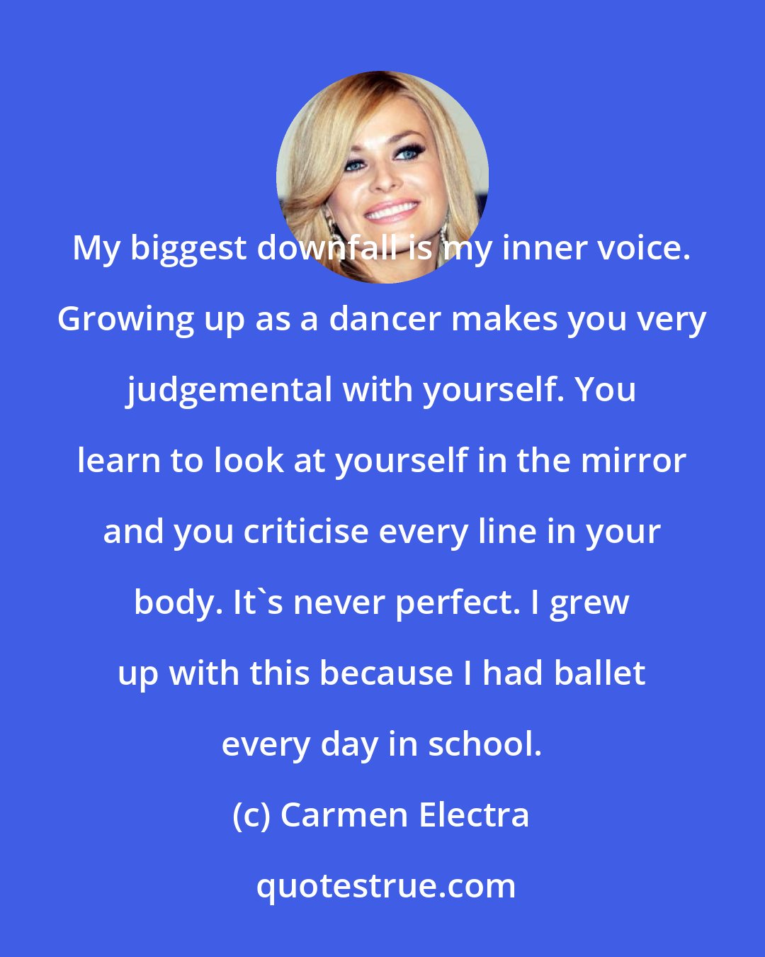Carmen Electra: My biggest downfall is my inner voice. Growing up as a dancer makes you very judgemental with yourself. You learn to look at yourself in the mirror and you criticise every line in your body. It's never perfect. I grew up with this because I had ballet every day in school.