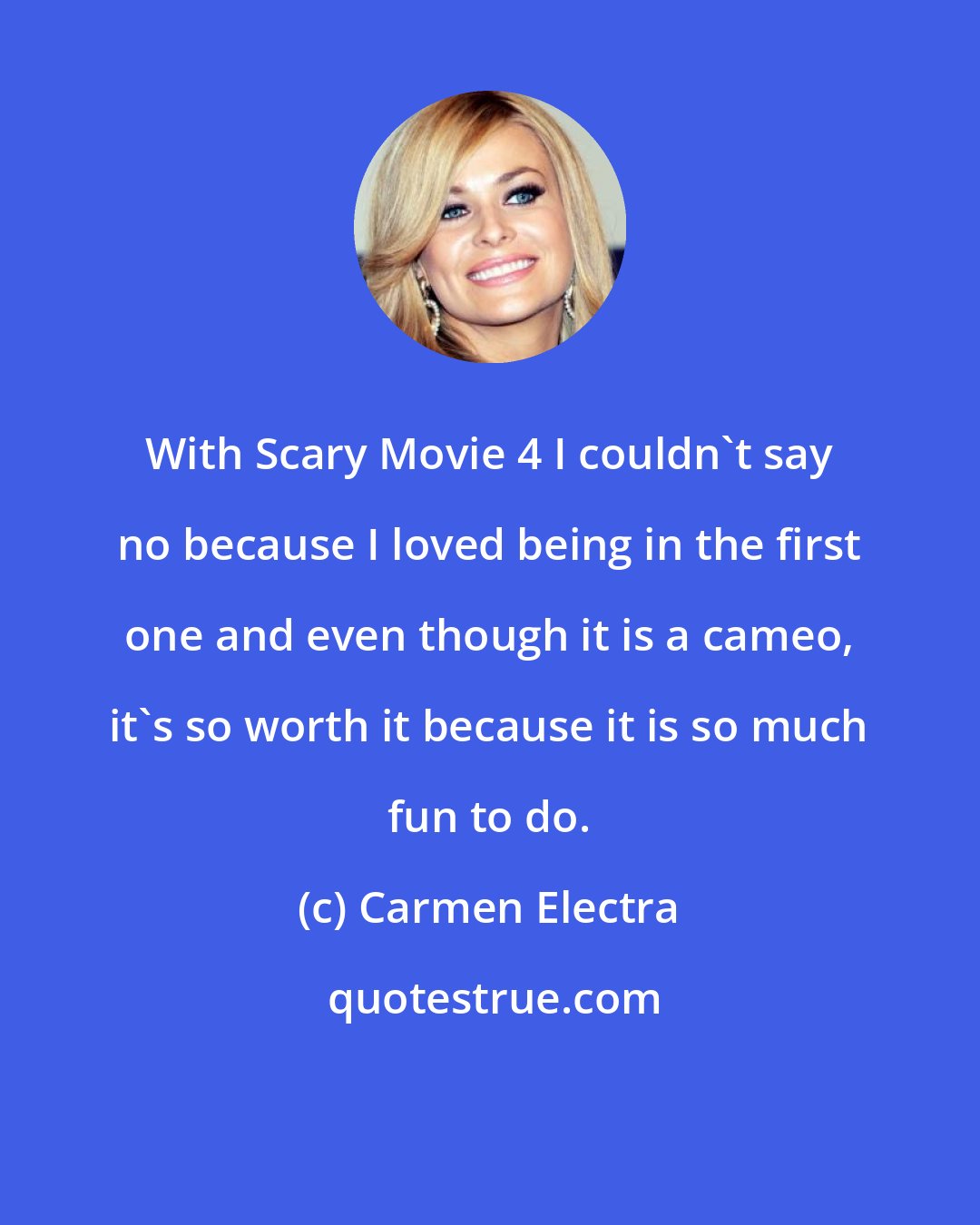 Carmen Electra: With Scary Movie 4 I couldn't say no because I loved being in the first one and even though it is a cameo, it's so worth it because it is so much fun to do.