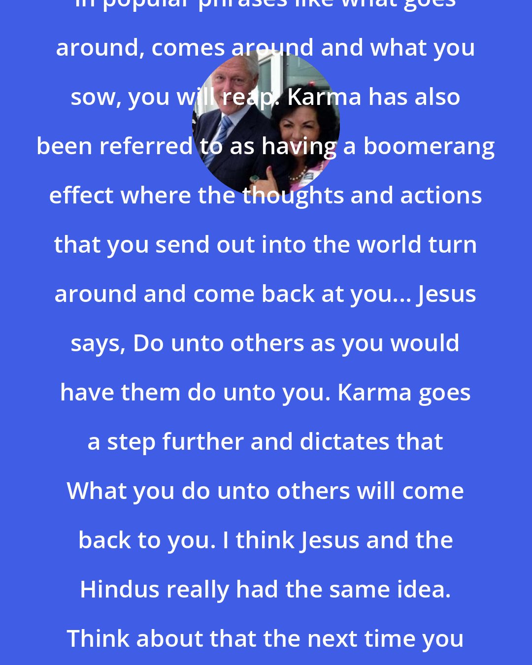 Carmen Harra: In America, karma is best expressed in popular phrases like what goes around, comes around and what you sow, you will reap. Karma has also been referred to as having a boomerang effect where the thoughts and actions that you send out into the world turn around and come back at you... Jesus says, Do unto others as you would have them do unto you. Karma goes a step further and dictates that What you do unto others will come back to you. I think Jesus and the Hindus really had the same idea. Think about that the next time you want to say or do something nasty to someone else!