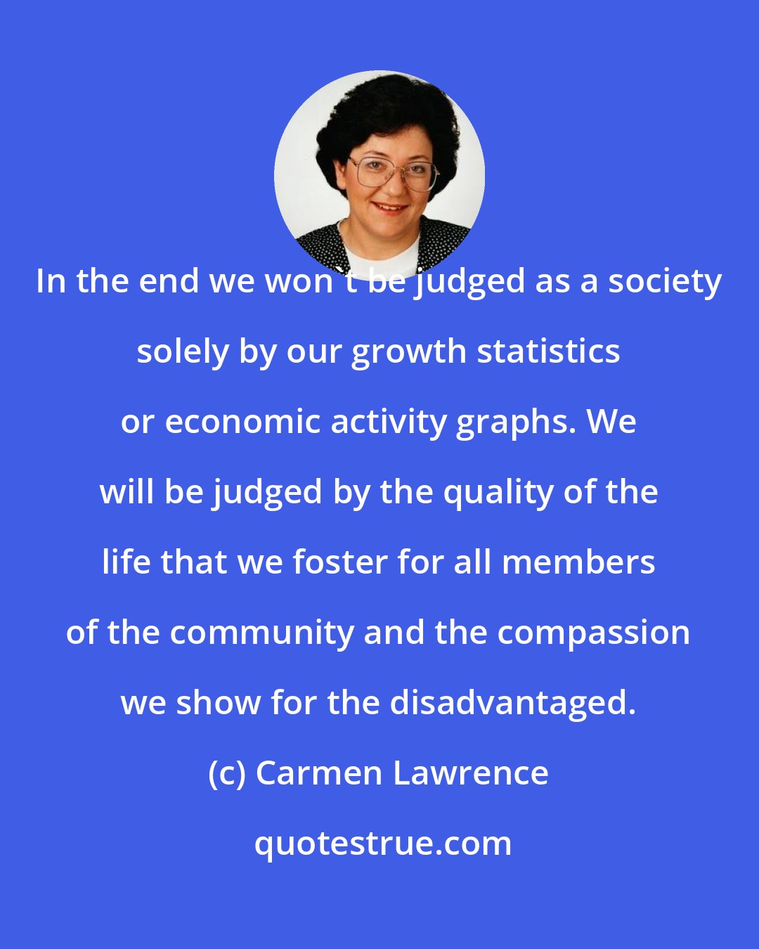 Carmen Lawrence: In the end we won't be judged as a society solely by our growth statistics or economic activity graphs. We will be judged by the quality of the life that we foster for all members of the community and the compassion we show for the disadvantaged.