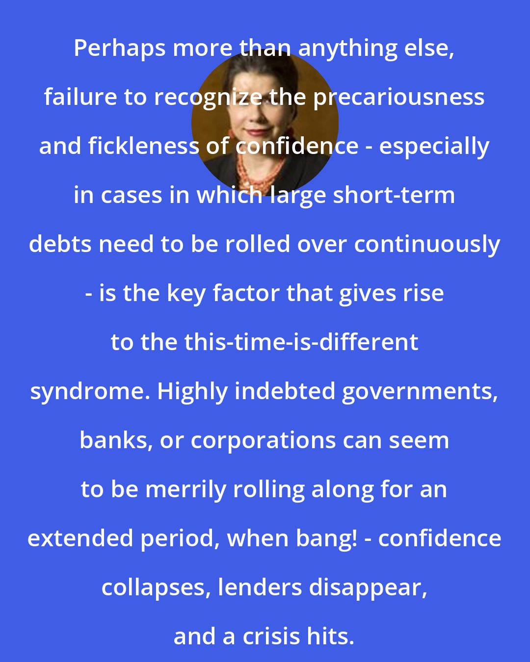 Carmen Reinhart: Perhaps more than anything else, failure to recognize the precariousness and fickleness of confidence - especially in cases in which large short-term debts need to be rolled over continuously - is the key factor that gives rise to the this-time-is-different syndrome. Highly indebted governments, banks, or corporations can seem to be merrily rolling along for an extended period, when bang! - confidence collapses, lenders disappear, and a crisis hits.