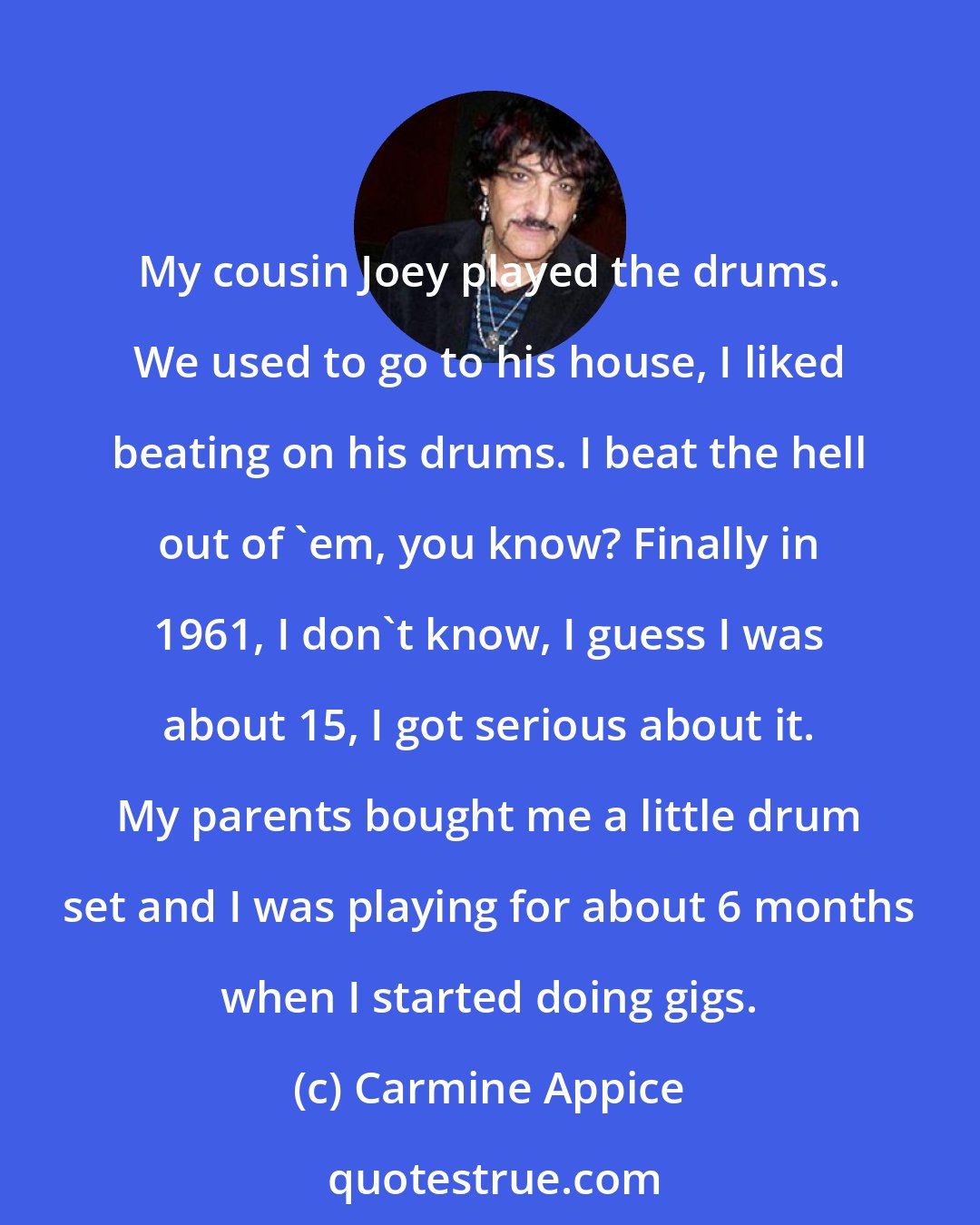 Carmine Appice: My cousin Joey played the drums. We used to go to his house, I liked beating on his drums. I beat the hell out of 'em, you know? Finally in 1961, I don't know, I guess I was about 15, I got serious about it. My parents bought me a little drum set and I was playing for about 6 months when I started doing gigs.