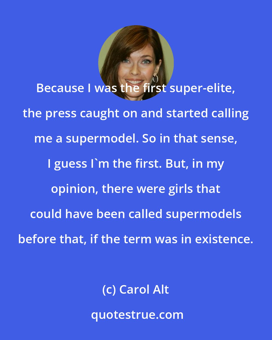 Carol Alt: Because I was the first super-elite, the press caught on and started calling me a supermodel. So in that sense, I guess I'm the first. But, in my opinion, there were girls that could have been called supermodels before that, if the term was in existence.