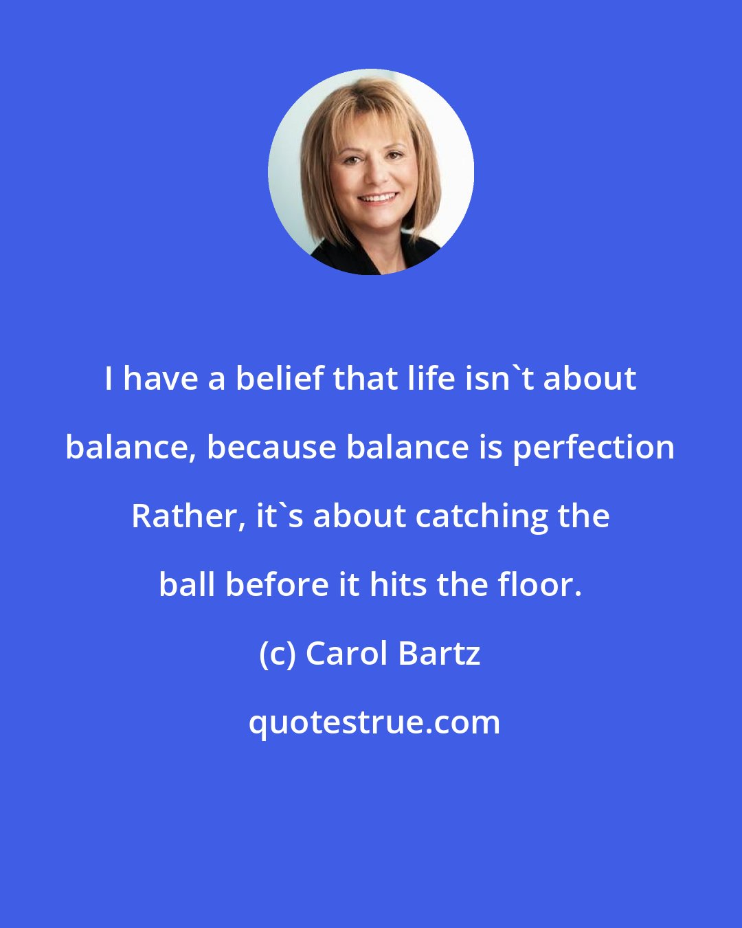 Carol Bartz: I have a belief that life isn't about balance, because balance is perfection Rather, it's about catching the ball before it hits the floor.