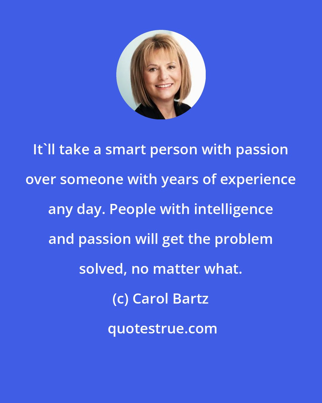 Carol Bartz: It'll take a smart person with passion over someone with years of experience any day. People with intelligence and passion will get the problem solved, no matter what.