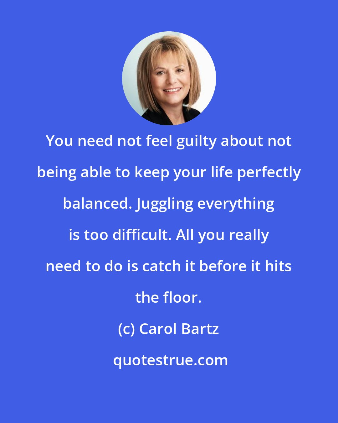 Carol Bartz: You need not feel guilty about not being able to keep your life perfectly balanced. Juggling everything is too difficult. All you really need to do is catch it before it hits the floor.