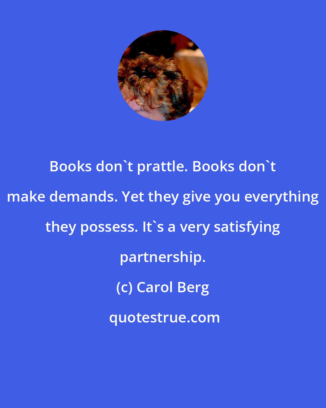 Carol Berg: Books don't prattle. Books don't make demands. Yet they give you everything they possess. It's a very satisfying partnership.