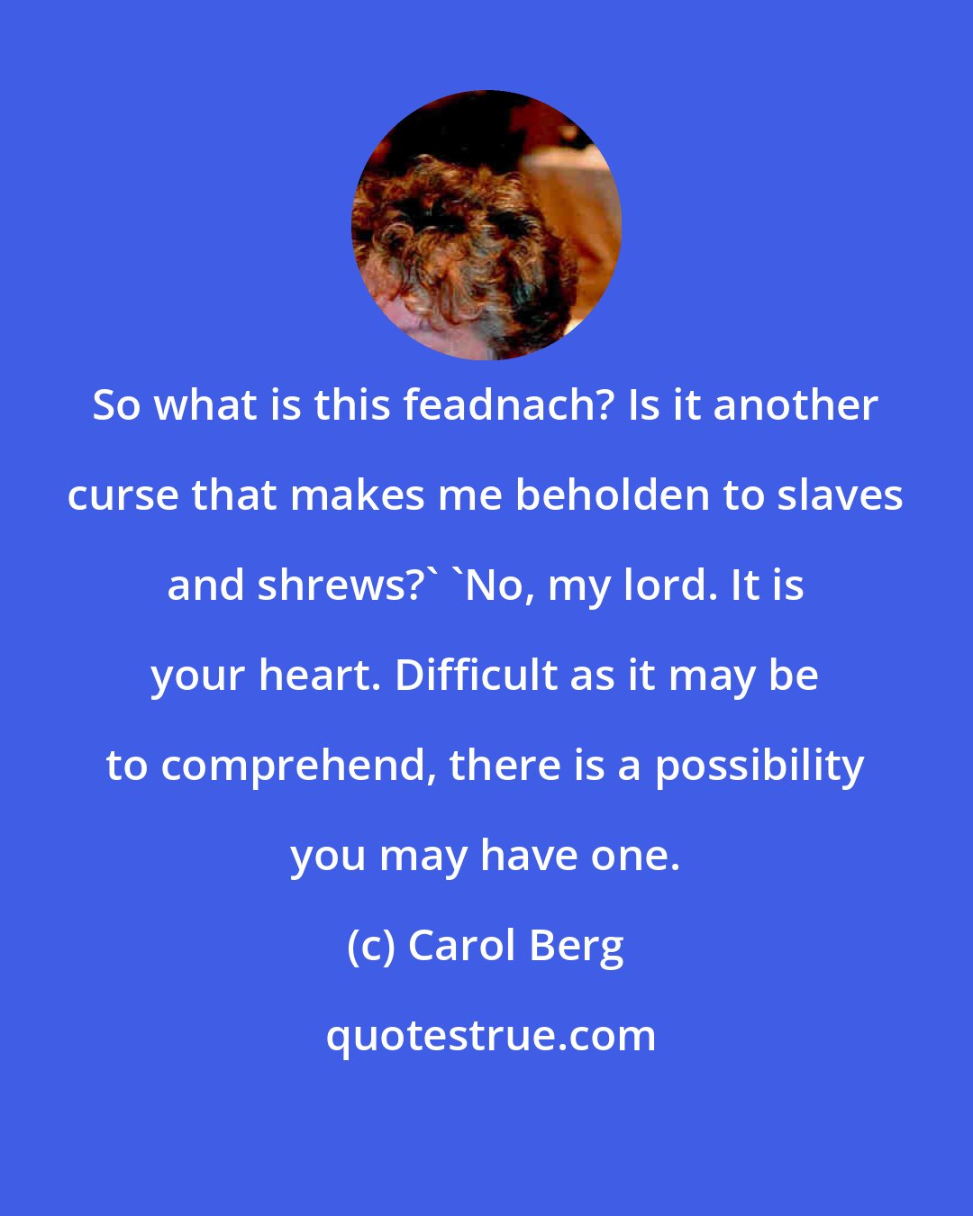 Carol Berg: So what is this feadnach? Is it another curse that makes me beholden to slaves and shrews?' 'No, my lord. It is your heart. Difficult as it may be to comprehend, there is a possibility you may have one.