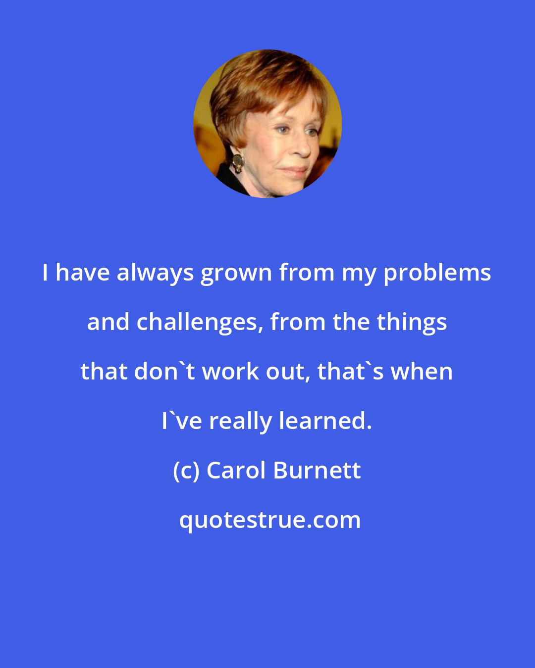 Carol Burnett: I have always grown from my problems and challenges, from the things that don't work out, that's when I've really learned.