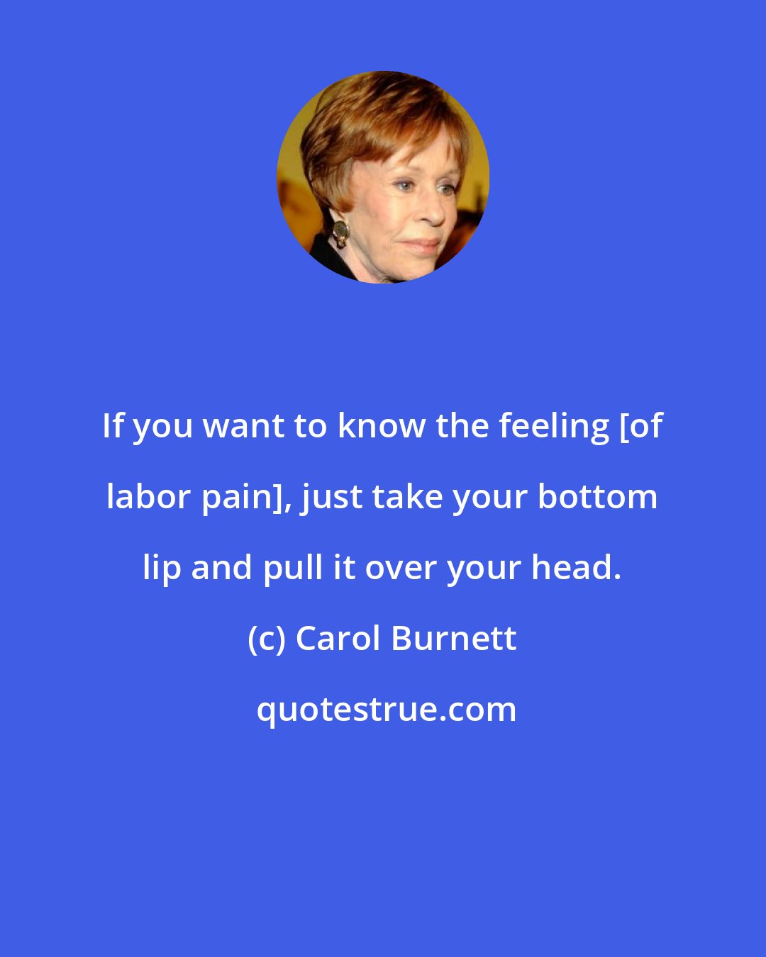 Carol Burnett: If you want to know the feeling [of labor pain], just take your bottom lip and pull it over your head.