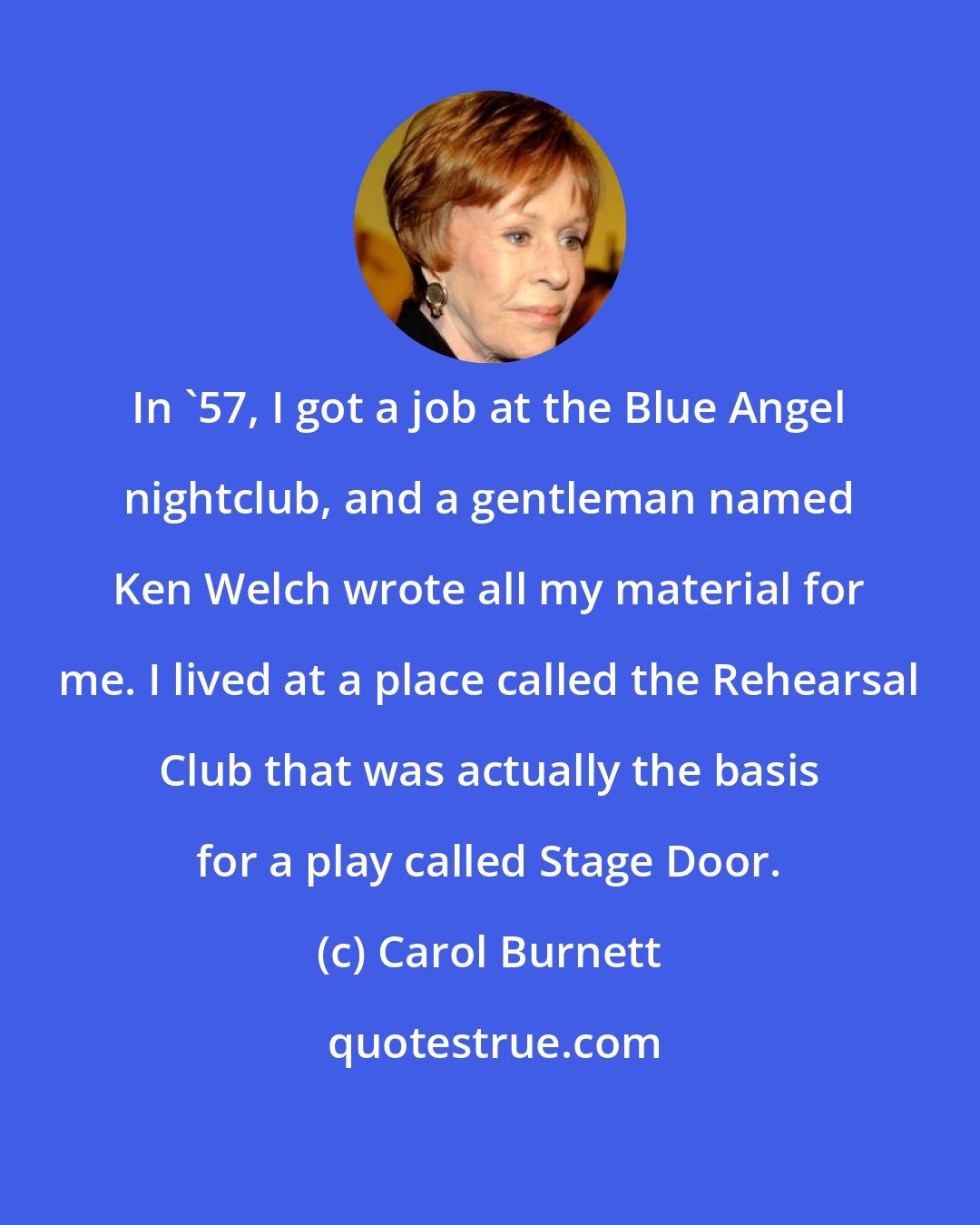 Carol Burnett: In '57, I got a job at the Blue Angel nightclub, and a gentleman named Ken Welch wrote all my material for me. I lived at a place called the Rehearsal Club that was actually the basis for a play called Stage Door.