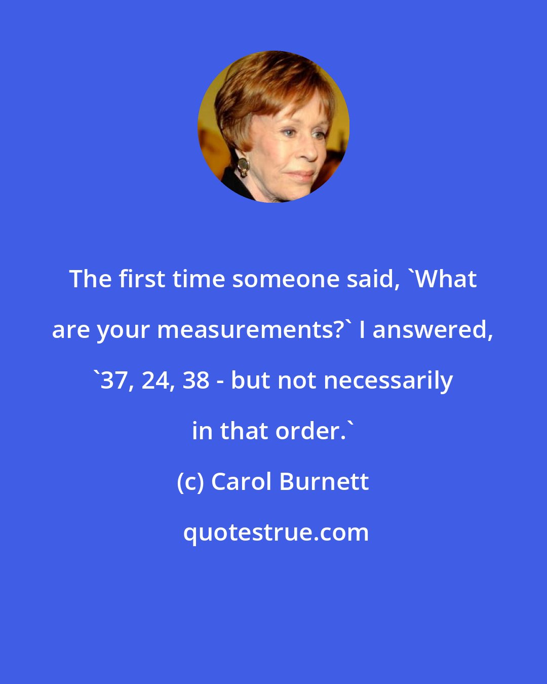 Carol Burnett: The first time someone said, 'What are your measurements?' I answered, '37, 24, 38 - but not necessarily in that order.'