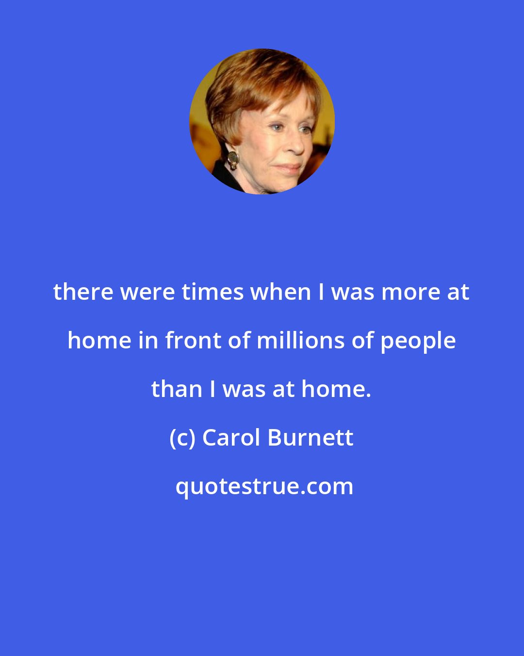 Carol Burnett: there were times when I was more at home in front of millions of people than I was at home.