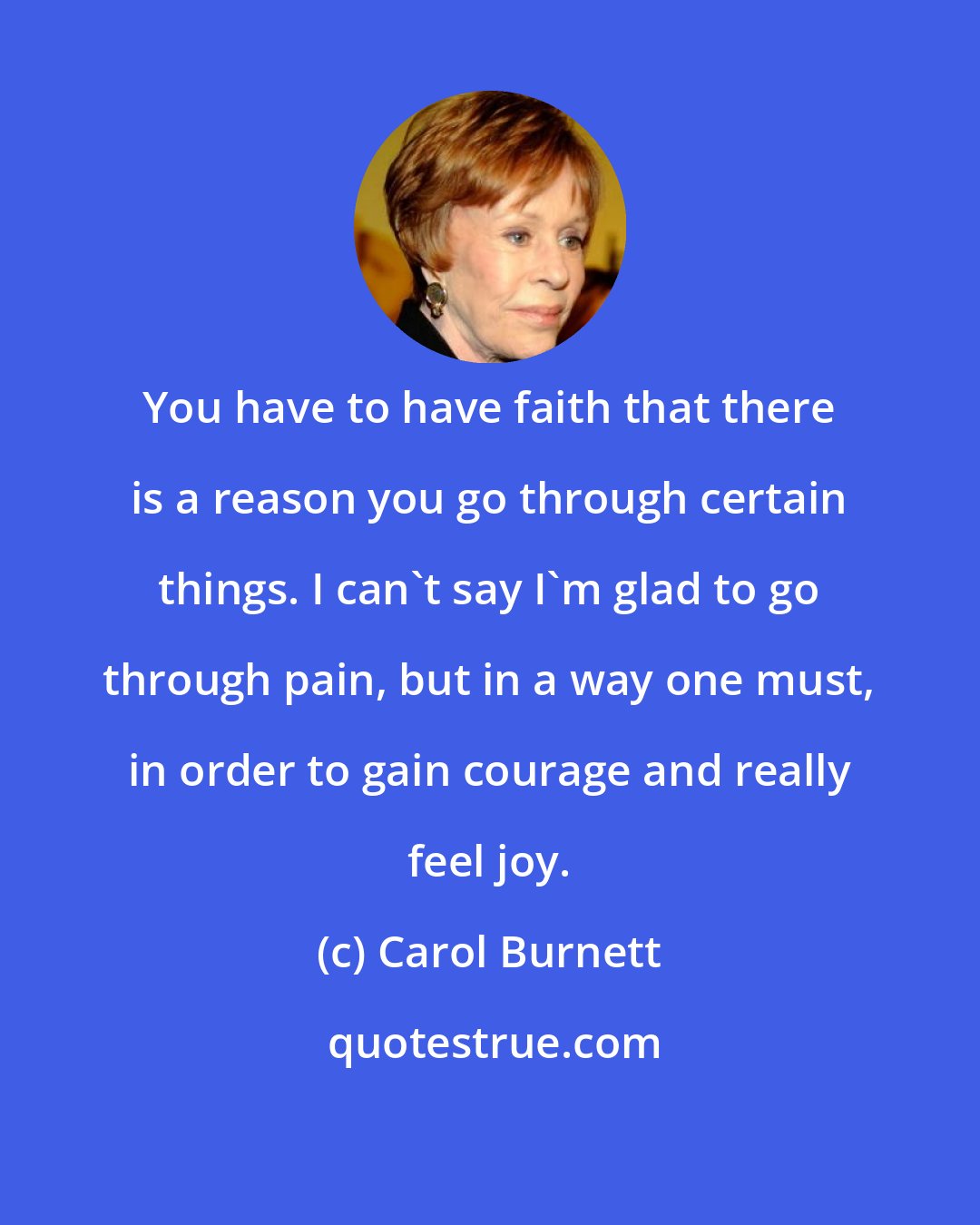 Carol Burnett: You have to have faith that there is a reason you go through certain things. I can't say I'm glad to go through pain, but in a way one must, in order to gain courage and really feel joy.